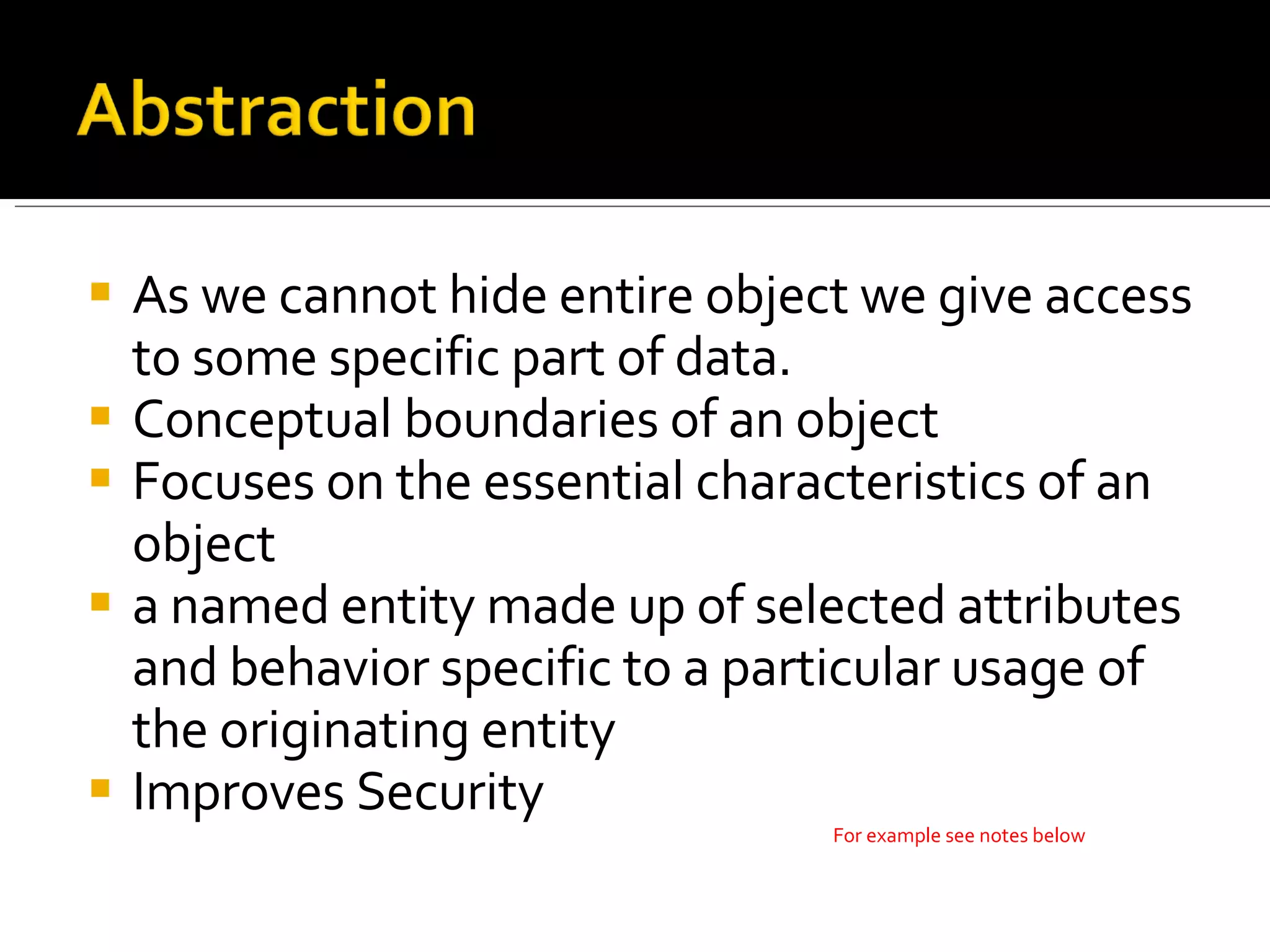 As we cannot hide entire object we give access to some specific part of data. Conceptual boundaries of an object Focuses on the essential characteristics of an object a named entity made up of selected attributes and behavior specific to a particular usage of the originating entity Improves Security For example see notes below 