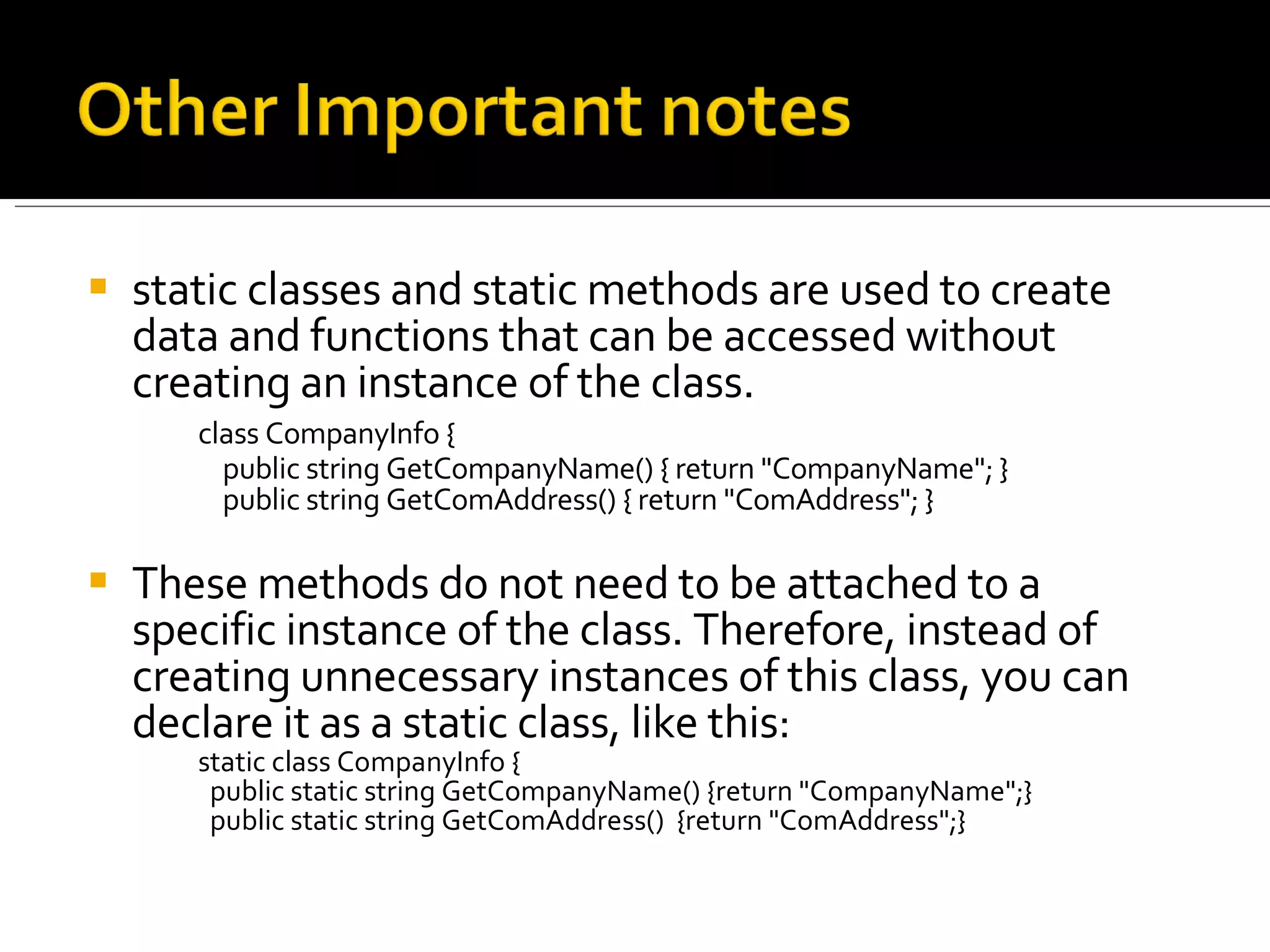 static classes and static methods are used to create data and functions that can be accessed without creating an instance of the class. class CompanyInfo {     public string GetCompanyName() { return "CompanyName"; }     public string GetComAddress() { return "ComAddress"; }   These methods do not need to be attached to a specific instance of the class. Therefore, instead of creating unnecessary instances of this class, you can declare it as a static class, like this: static class CompanyInfo {   public static string GetCompanyName() {return "CompanyName";}   public static string GetComAddress()  {return "ComAddress";} 