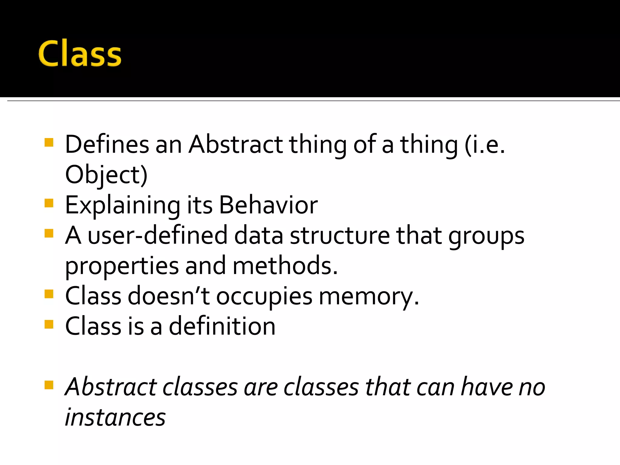 Defines an Abstract thing of a thing (i.e. Object) Explaining its Behavior A user-defined data structure that groups properties and methods. Class doesn’t occupies memory. Class is a definition Abstract classes are classes that can have no instances 