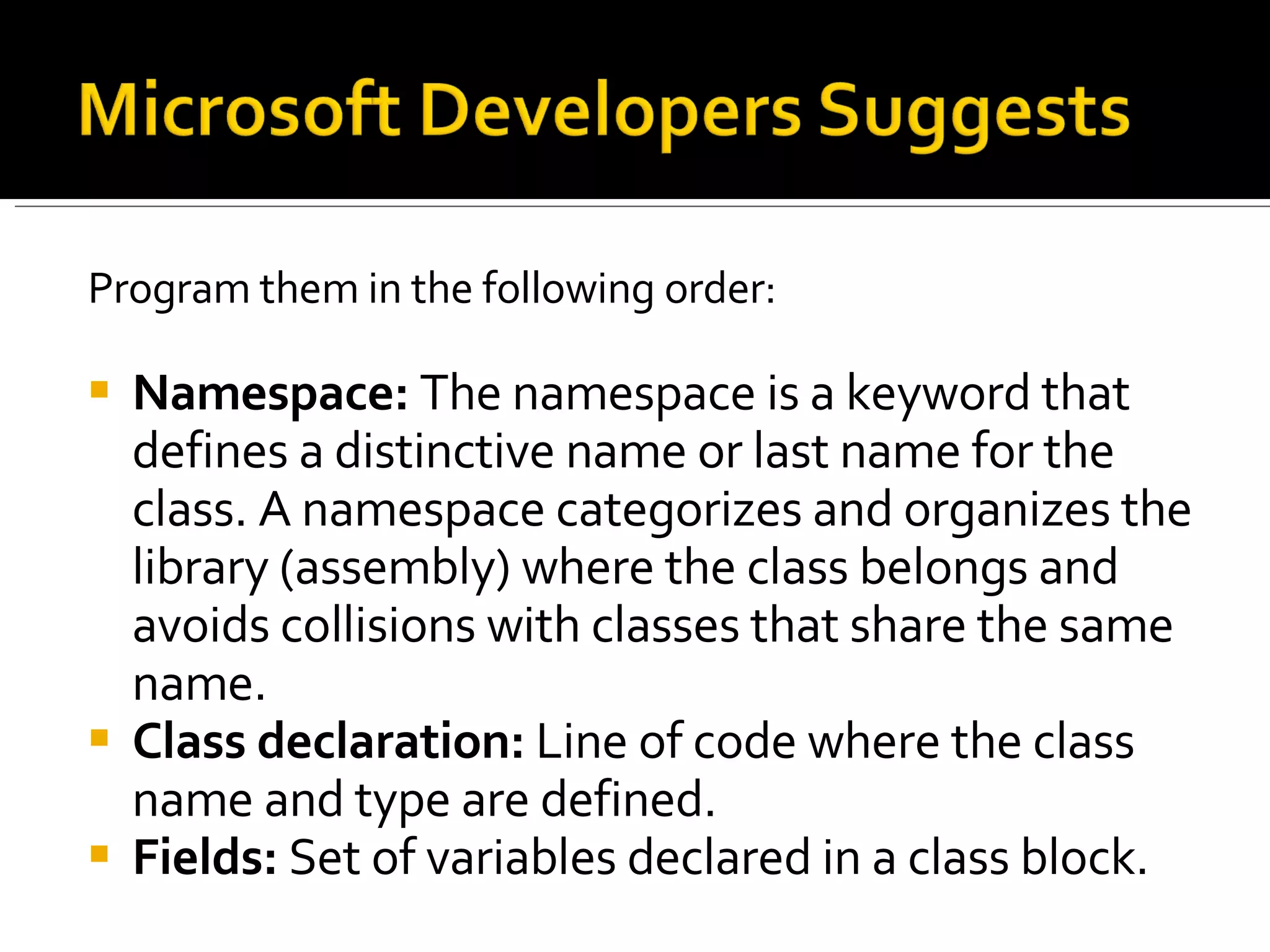 Program them in the following order: Namespace:  The namespace is a keyword that defines a distinctive name or last name for the class. A namespace categorizes and organizes the library (assembly) where the class belongs and avoids collisions with classes that share the same name.  Class declaration:  Line of code where the class name and type are defined.  Fields:  Set of variables declared in a class block.  