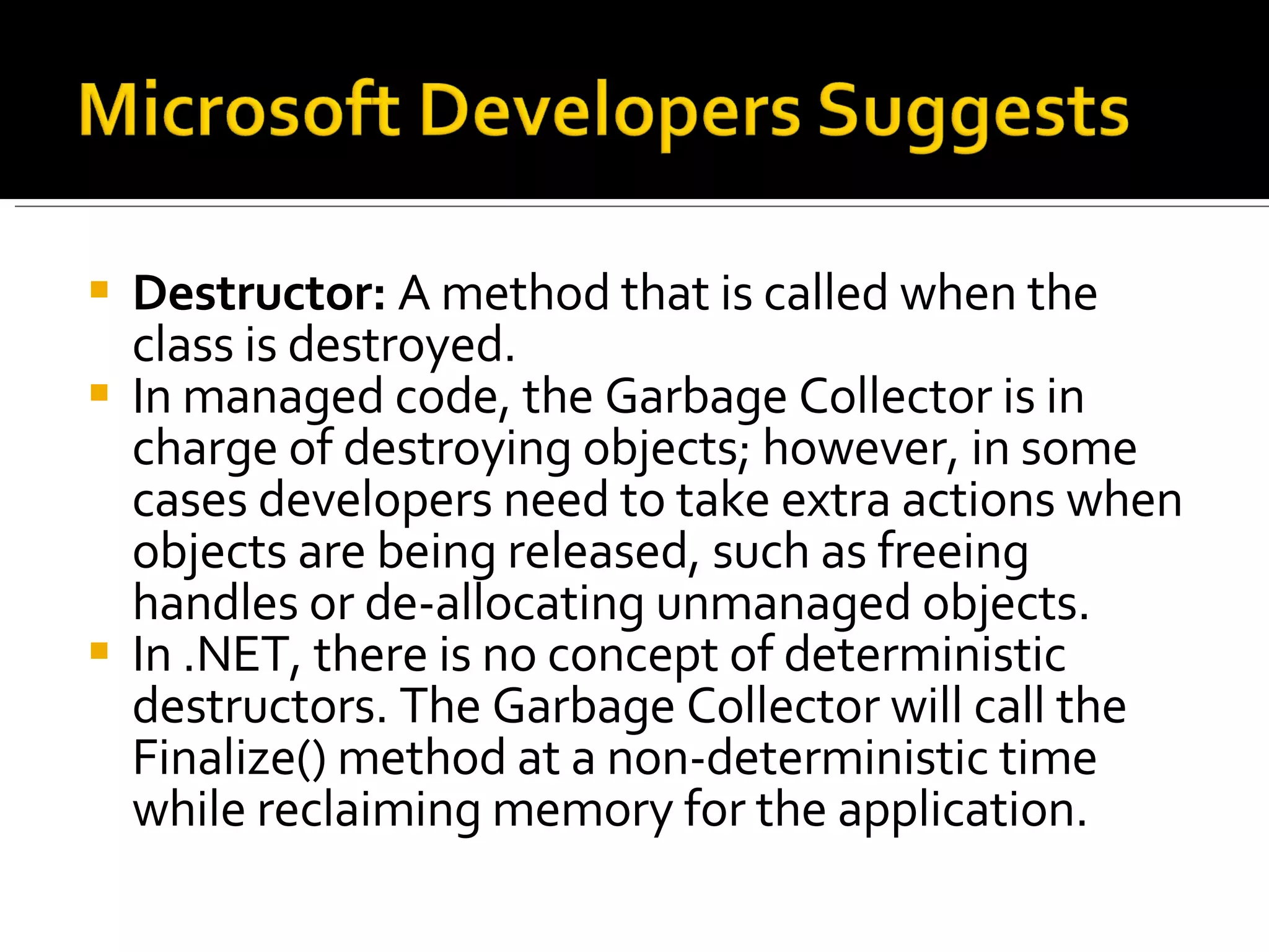 Destructor:  A method that is called when the class is destroyed.  In managed code, the Garbage Collector is in charge of destroying objects; however, in some cases developers need to take extra actions when objects are being released, such as freeing handles or de-allocating unmanaged objects.  In .NET, there is no concept of deterministic destructors. The Garbage Collector will call the Finalize() method at a non-deterministic time while reclaiming memory for the application. 