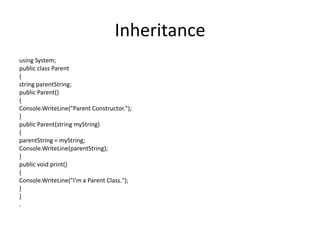 Inheritance
using System;
public class Parent
{
string parentString;
public Parent()
{
Console.WriteLine("Parent Constructor.");
}
public Parent(string myString)
{
parentString = myString;
Console.WriteLine(parentString);
}
public void print()
{
Console.WriteLine("I'm a Parent Class.");
}
}
.
 