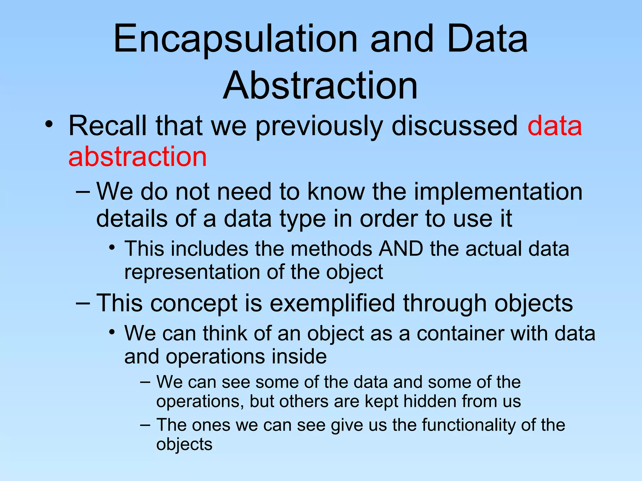 Encapsulation and Data
Abstraction
• Recall that we previously discussed data
abstraction
– We do not need to know the implementation
details of a data type in order to use it
• This includes the methods AND the actual data
representation of the object
– This concept is exemplified through objects
• We can think of an object as a container with data
and operations inside
– We can see some of the data and some of the
operations, but others are kept hidden from us
– The ones we can see give us the functionality of the
objects
 