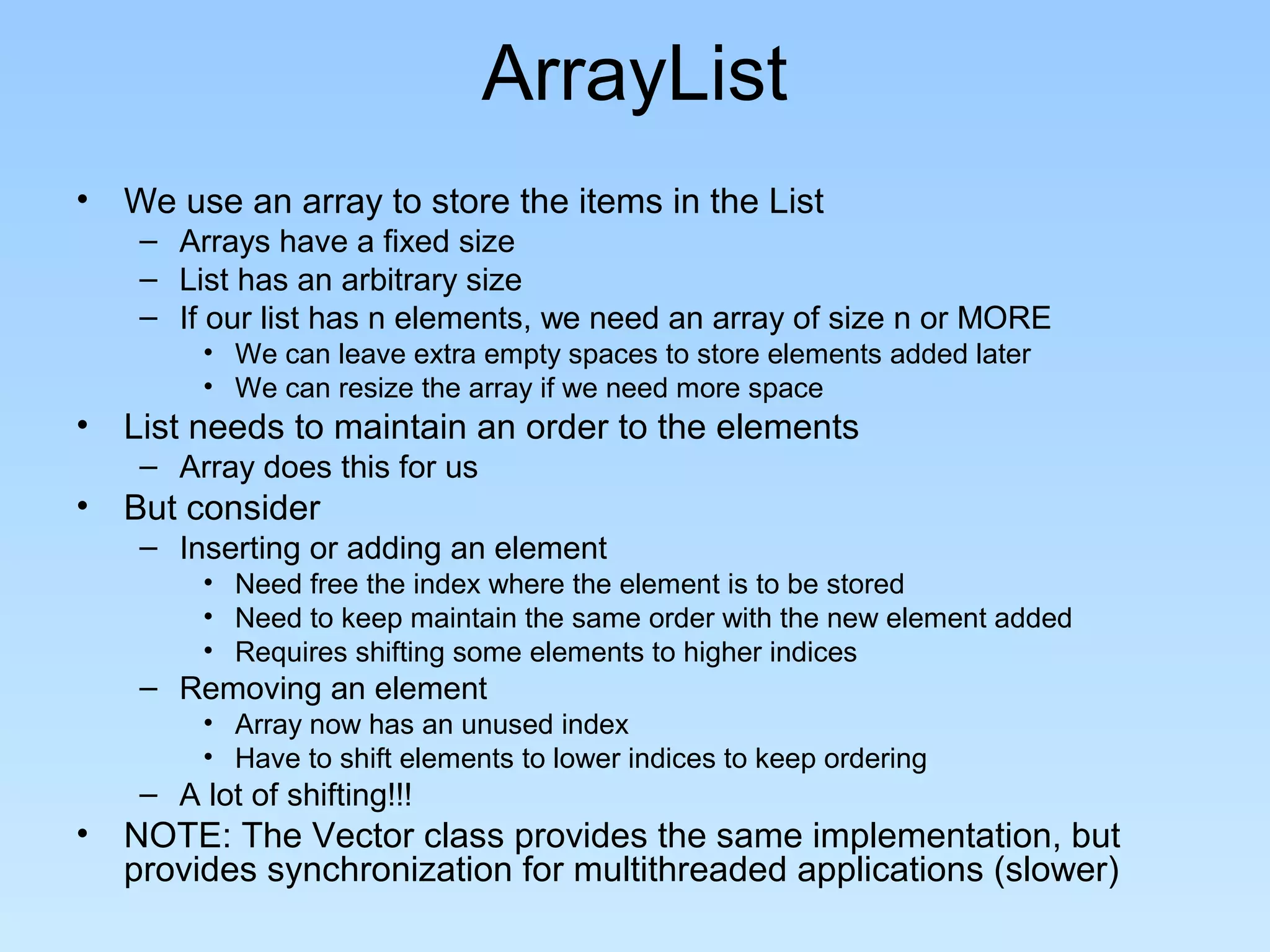 ArrayList
• We use an array to store the items in the List
– Arrays have a fixed size
– List has an arbitrary size
– If our list has n elements, we need an array of size n or MORE
• We can leave extra empty spaces to store elements added later
• We can resize the array if we need more space
• List needs to maintain an order to the elements
– Array does this for us
• But consider
– Inserting or adding an element
• Need free the index where the element is to be stored
• Need to keep maintain the same order with the new element added
• Requires shifting some elements to higher indices
– Removing an element
• Array now has an unused index
• Have to shift elements to lower indices to keep ordering
– A lot of shifting!!!
• NOTE: The Vector class provides the same implementation, but
provides synchronization for multithreaded applications (slower)
 