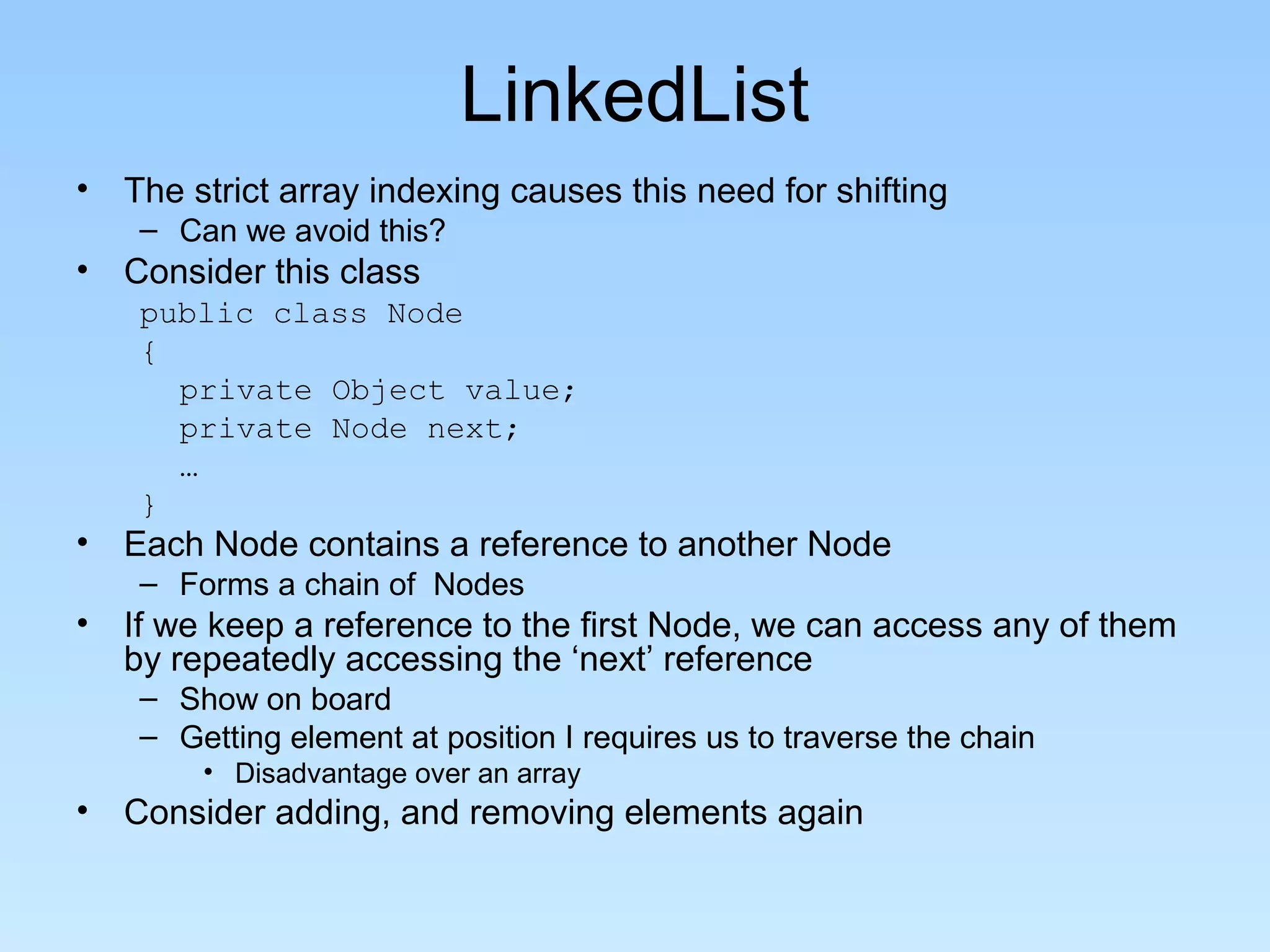 LinkedList
• The strict array indexing causes this need for shifting
– Can we avoid this?
• Consider this class
public class Node
{
private Object value;
private Node next;
…
}
• Each Node contains a reference to another Node
– Forms a chain of Nodes
• If we keep a reference to the first Node, we can access any of them
by repeatedly accessing the ‘next’ reference
– Show on board
– Getting element at position I requires us to traverse the chain
• Disadvantage over an array
• Consider adding, and removing elements again
 