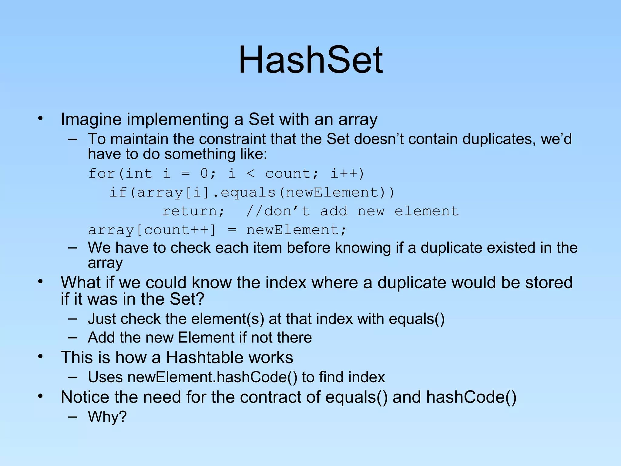 HashSet
• Imagine implementing a Set with an array
– To maintain the constraint that the Set doesn’t contain duplicates, we’d
have to do something like:
for(int i = 0; i < count; i++)
if(array[i].equals(newElement))
return; //don’t add new element
array[count++] = newElement;
– We have to check each item before knowing if a duplicate existed in the
array
• What if we could know the index where a duplicate would be stored
if it was in the Set?
– Just check the element(s) at that index with equals()
– Add the new Element if not there
• This is how a Hashtable works
– Uses newElement.hashCode() to find index
• Notice the need for the contract of equals() and hashCode()
– Why?
 