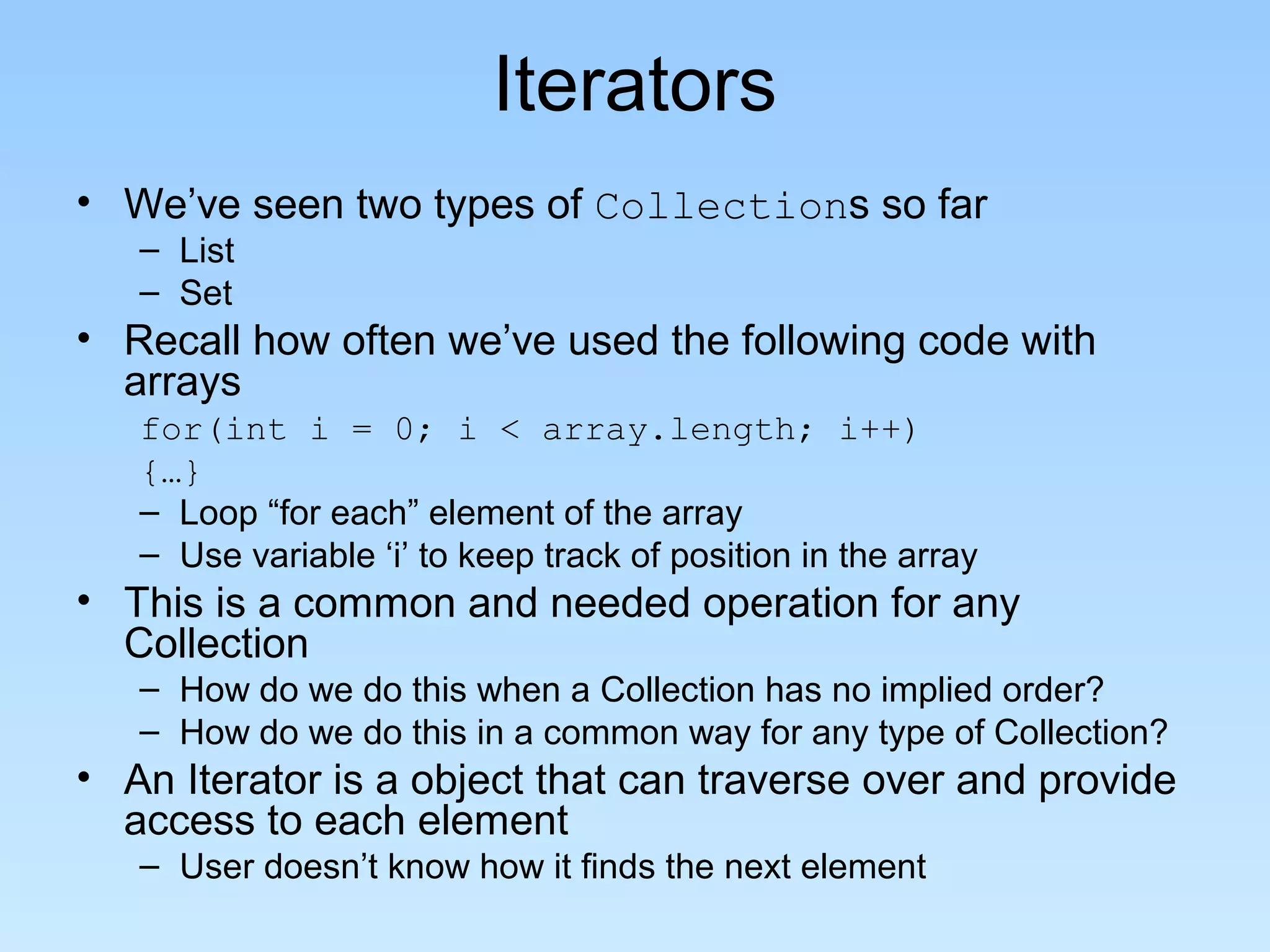 Iterators
• We’ve seen two types of Collections so far
– List
– Set
• Recall how often we’ve used the following code with
arrays
for(int i = 0; i < array.length; i++)
{…}
– Loop “for each” element of the array
– Use variable ‘i’ to keep track of position in the array
• This is a common and needed operation for any
Collection
– How do we do this when a Collection has no implied order?
– How do we do this in a common way for any type of Collection?
• An Iterator is a object that can traverse over and provide
access to each element
– User doesn’t know how it finds the next element
 