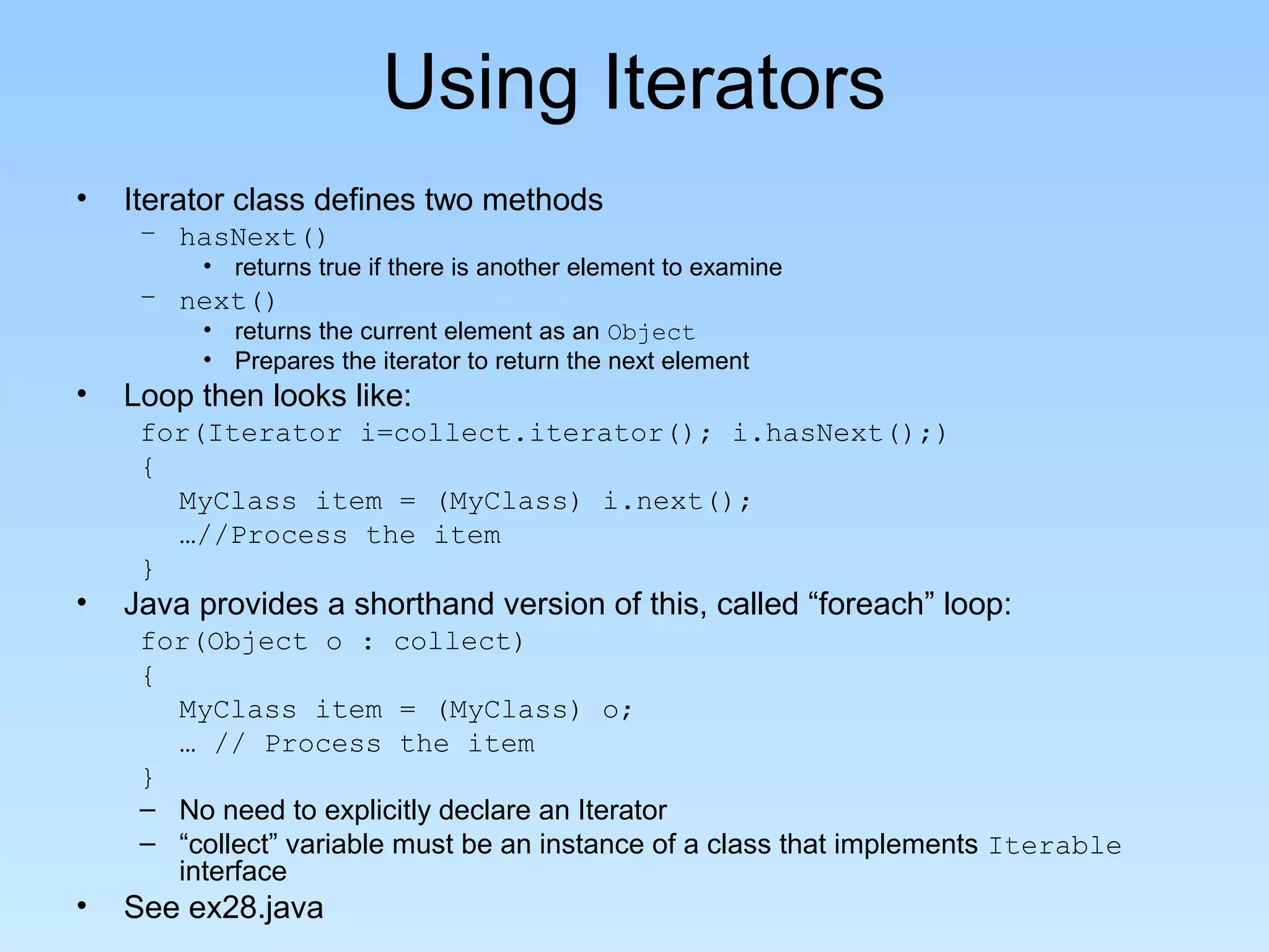 Using Iterators
• Iterator class defines two methods
– hasNext()
• returns true if there is another element to examine
– next()
• returns the current element as an Object
• Prepares the iterator to return the next element
• Loop then looks like:
for(Iterator i=collect.iterator(); i.hasNext();)
{
MyClass item = (MyClass) i.next();
…//Process the item
}
• Java provides a shorthand version of this, called “foreach” loop:
for(Object o : collect)
{
MyClass item = (MyClass) o;
… // Process the item
}
– No need to explicitly declare an Iterator
– “collect” variable must be an instance of a class that implements Iterable
interface
• See ex28.java
 