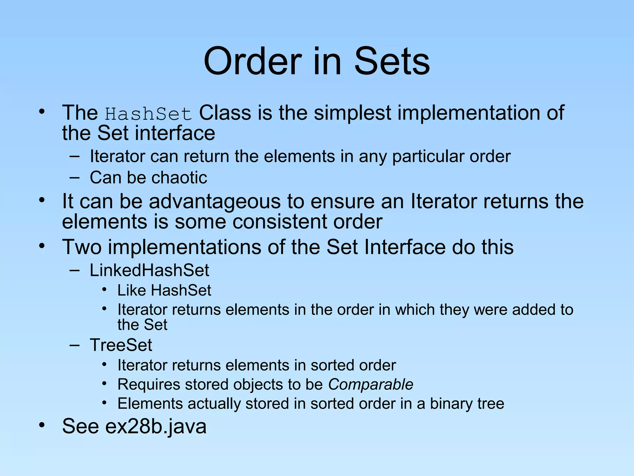 Order in Sets
• The HashSet Class is the simplest implementation of
the Set interface
– Iterator can return the elements in any particular order
– Can be chaotic
• It can be advantageous to ensure an Iterator returns the
elements is some consistent order
• Two implementations of the Set Interface do this
– LinkedHashSet
• Like HashSet
• Iterator returns elements in the order in which they were added to
the Set
– TreeSet
• Iterator returns elements in sorted order
• Requires stored objects to be Comparable
• Elements actually stored in sorted order in a binary tree
• See ex28b.java
 