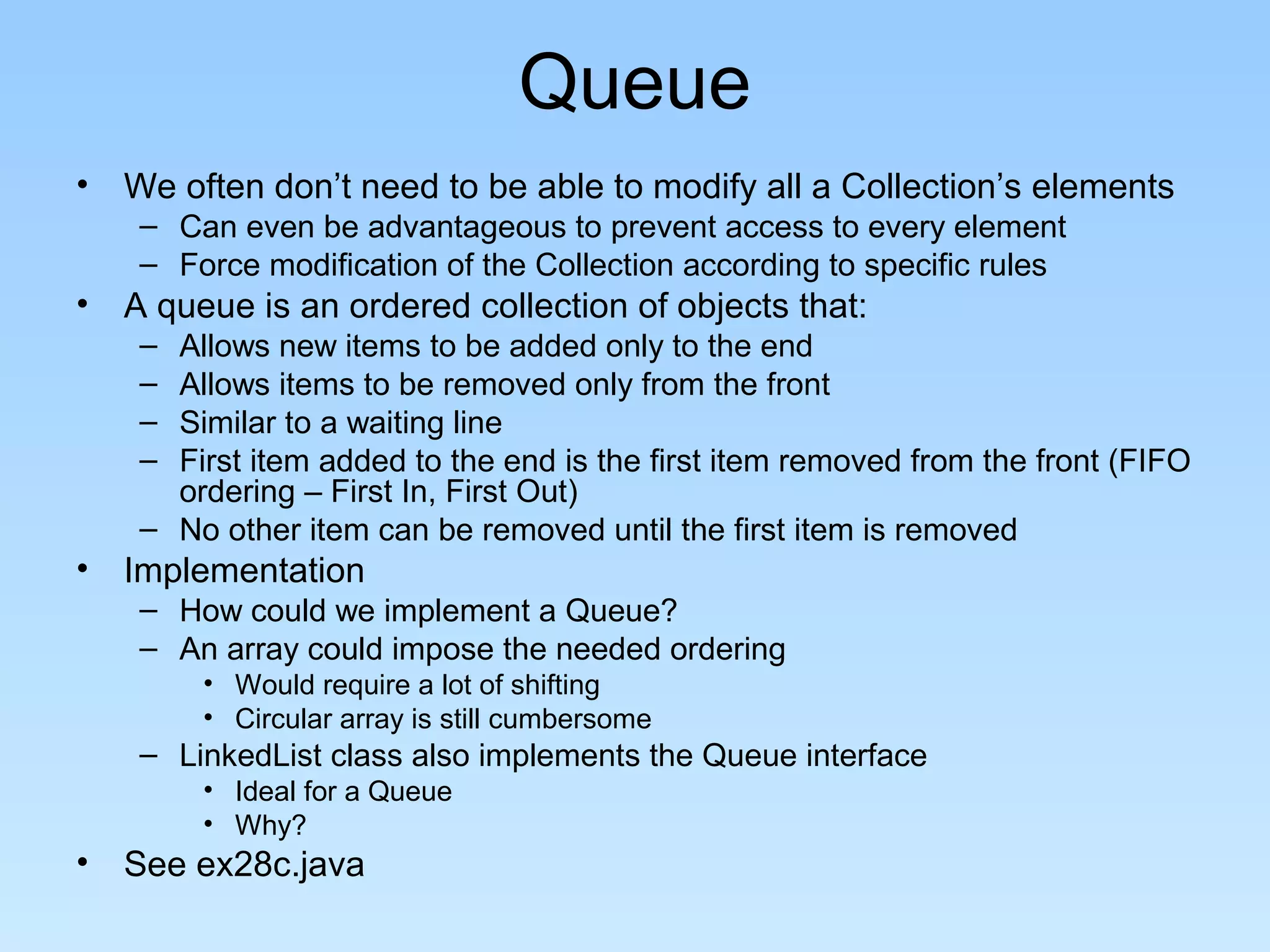Queue
• We often don’t need to be able to modify all a Collection’s elements
– Can even be advantageous to prevent access to every element
– Force modification of the Collection according to specific rules
• A queue is an ordered collection of objects that:
– Allows new items to be added only to the end
– Allows items to be removed only from the front
– Similar to a waiting line
– First item added to the end is the first item removed from the front (FIFO
ordering – First In, First Out)
– No other item can be removed until the first item is removed
• Implementation
– How could we implement a Queue?
– An array could impose the needed ordering
• Would require a lot of shifting
• Circular array is still cumbersome
– LinkedList class also implements the Queue interface
• Ideal for a Queue
• Why?
• See ex28c.java
 