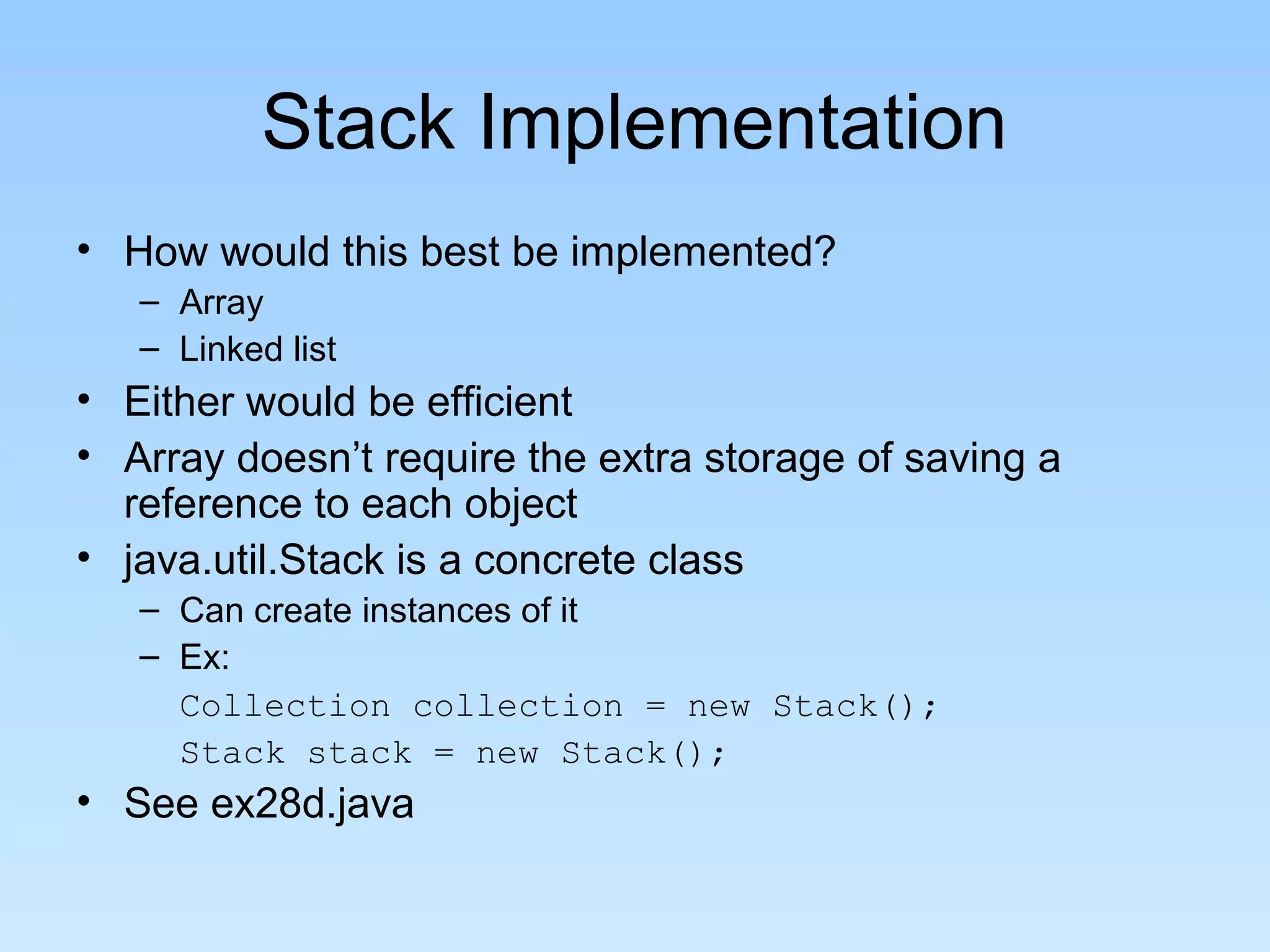 Stack Implementation
• How would this best be implemented?
– Array
– Linked list
• Either would be efficient
• Array doesn’t require the extra storage of saving a
reference to each object
• java.util.Stack is a concrete class
– Can create instances of it
– Ex:
Collection collection = new Stack();
Stack stack = new Stack();
• See ex28d.java
 
