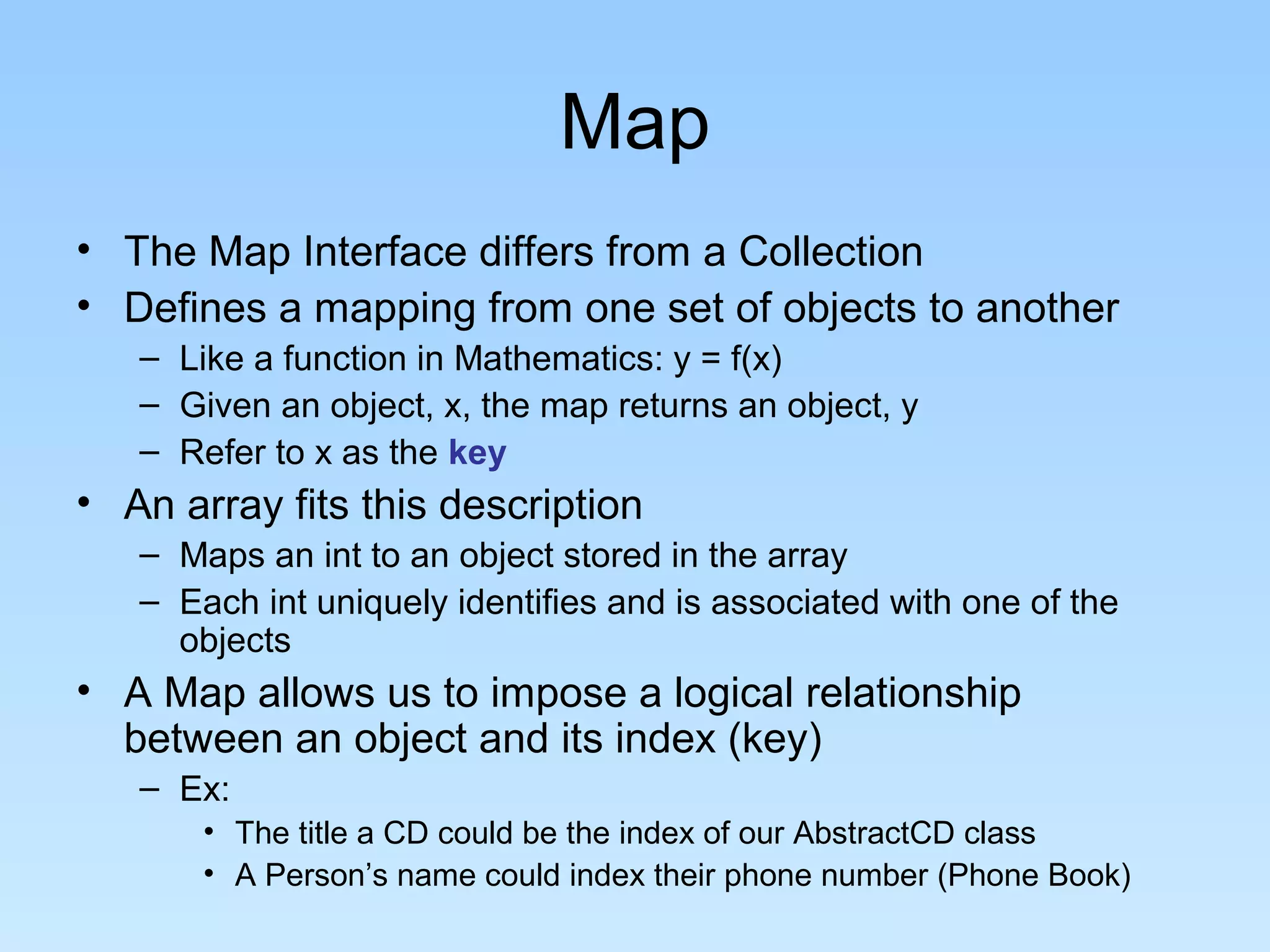 Map
• The Map Interface differs from a Collection
• Defines a mapping from one set of objects to another
– Like a function in Mathematics: y = f(x)
– Given an object, x, the map returns an object, y
– Refer to x as the key
• An array fits this description
– Maps an int to an object stored in the array
– Each int uniquely identifies and is associated with one of the
objects
• A Map allows us to impose a logical relationship
between an object and its index (key)
– Ex:
• The title a CD could be the index of our AbstractCD class
• A Person’s name could index their phone number (Phone Book)
 