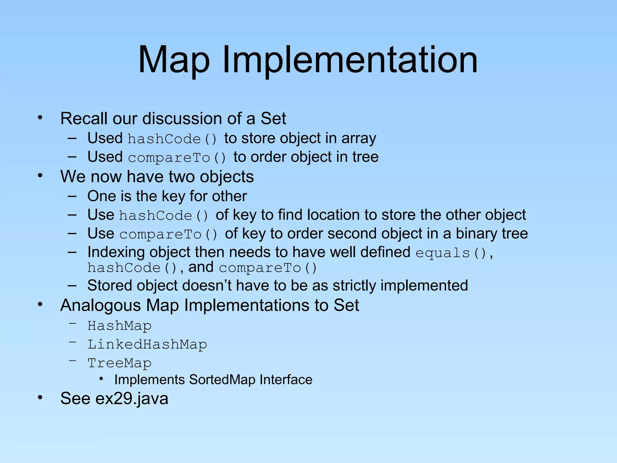 Map Implementation
• Recall our discussion of a Set
– Used hashCode() to store object in array
– Used compareTo() to order object in tree
• We now have two objects
– One is the key for other
– Use hashCode() of key to find location to store the other object
– Use compareTo() of key to order second object in a binary tree
– Indexing object then needs to have well defined equals(),
hashCode(), and compareTo()
– Stored object doesn’t have to be as strictly implemented
• Analogous Map Implementations to Set
– HashMap
– LinkedHashMap
– TreeMap
• Implements SortedMap Interface
• See ex29.java
 