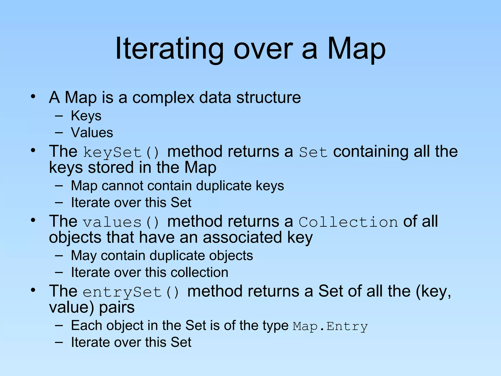 Iterating over a Map
• A Map is a complex data structure
– Keys
– Values
• The keySet() method returns a Set containing all the
keys stored in the Map
– Map cannot contain duplicate keys
– Iterate over this Set
• The values() method returns a Collection of all
objects that have an associated key
– May contain duplicate objects
– Iterate over this collection
• The entrySet() method returns a Set of all the (key,
value) pairs
– Each object in the Set is of the type Map.Entry
– Iterate over this Set
 
