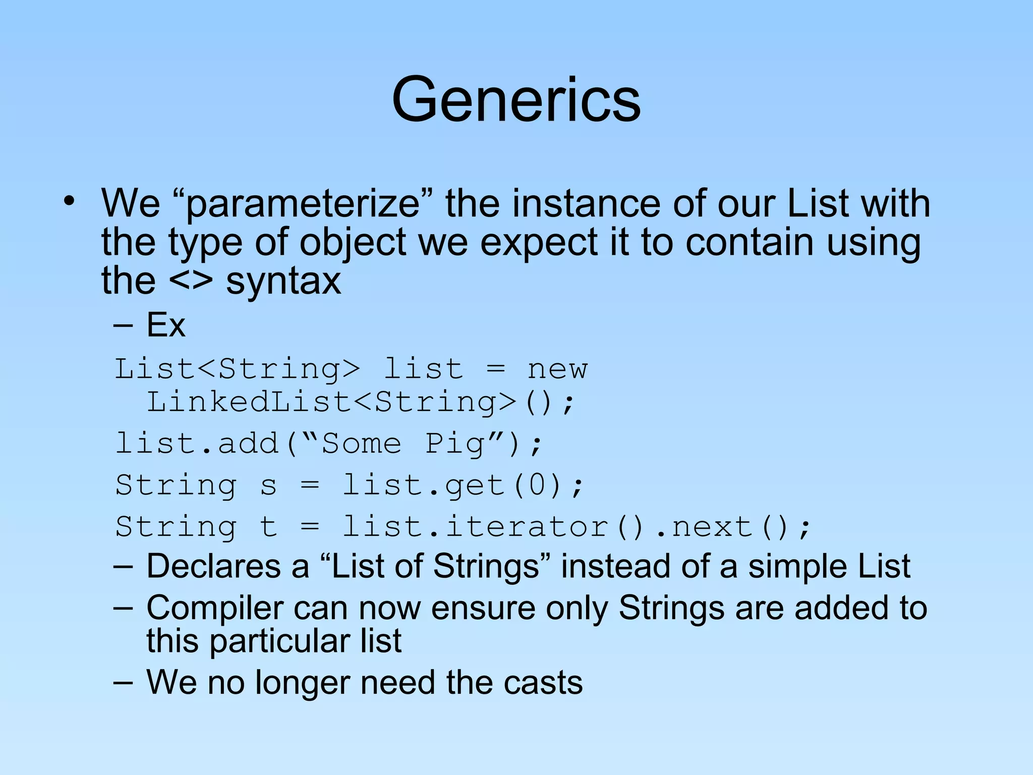 Generics
• We “parameterize” the instance of our List with
the type of object we expect it to contain using
the <> syntax
– Ex
List<String> list = new
LinkedList<String>();
list.add(“Some Pig”);
String s = list.get(0);
String t = list.iterator().next();
– Declares a “List of Strings” instead of a simple List
– Compiler can now ensure only Strings are added to
this particular list
– We no longer need the casts
 