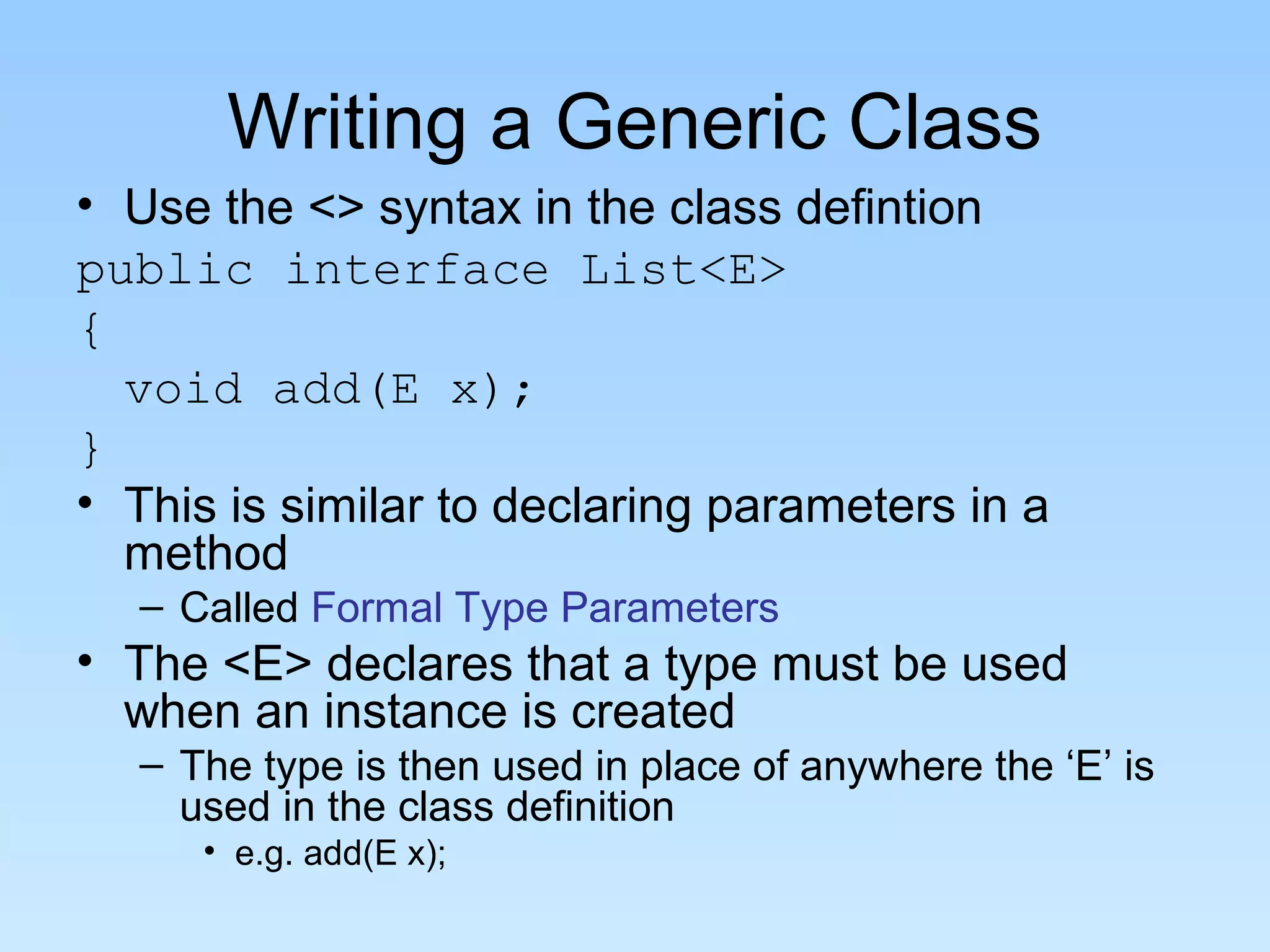 Writing a Generic Class
• Use the <> syntax in the class defintion
public interface List<E>
{
void add(E x);
}
• This is similar to declaring parameters in a
method
– Called Formal Type Parameters
• The <E> declares that a type must be used
when an instance is created
– The type is then used in place of anywhere the ‘E’ is
used in the class definition
• e.g. add(E x);
 