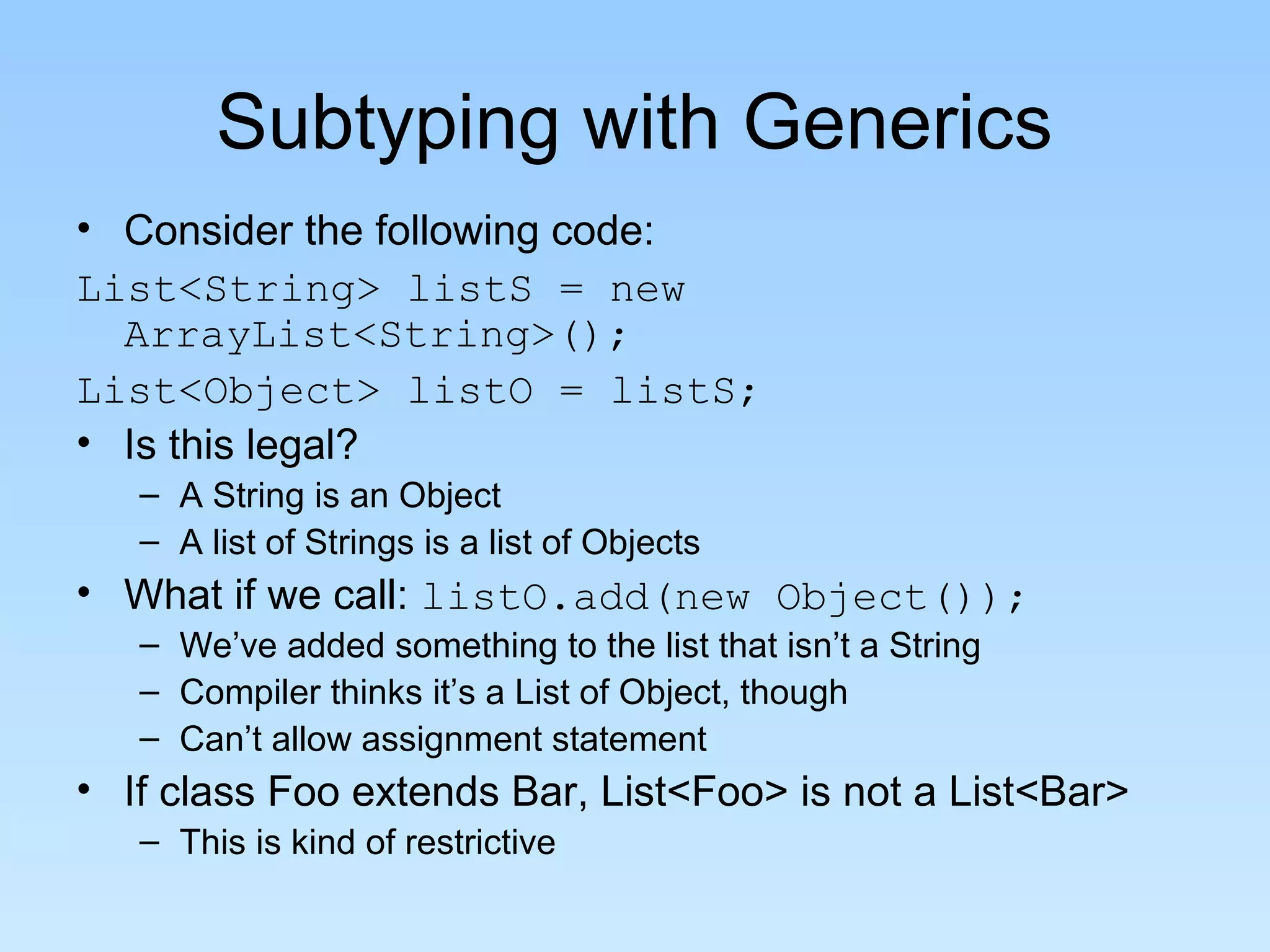 Subtyping with Generics
• Consider the following code:
List<String> listS = new
ArrayList<String>();
List<Object> listO = listS;
• Is this legal?
– A String is an Object
– A list of Strings is a list of Objects
• What if we call: listO.add(new Object());
– We’ve added something to the list that isn’t a String
– Compiler thinks it’s a List of Object, though
– Can’t allow assignment statement
• If class Foo extends Bar, List<Foo> is not a List<Bar>
– This is kind of restrictive
 