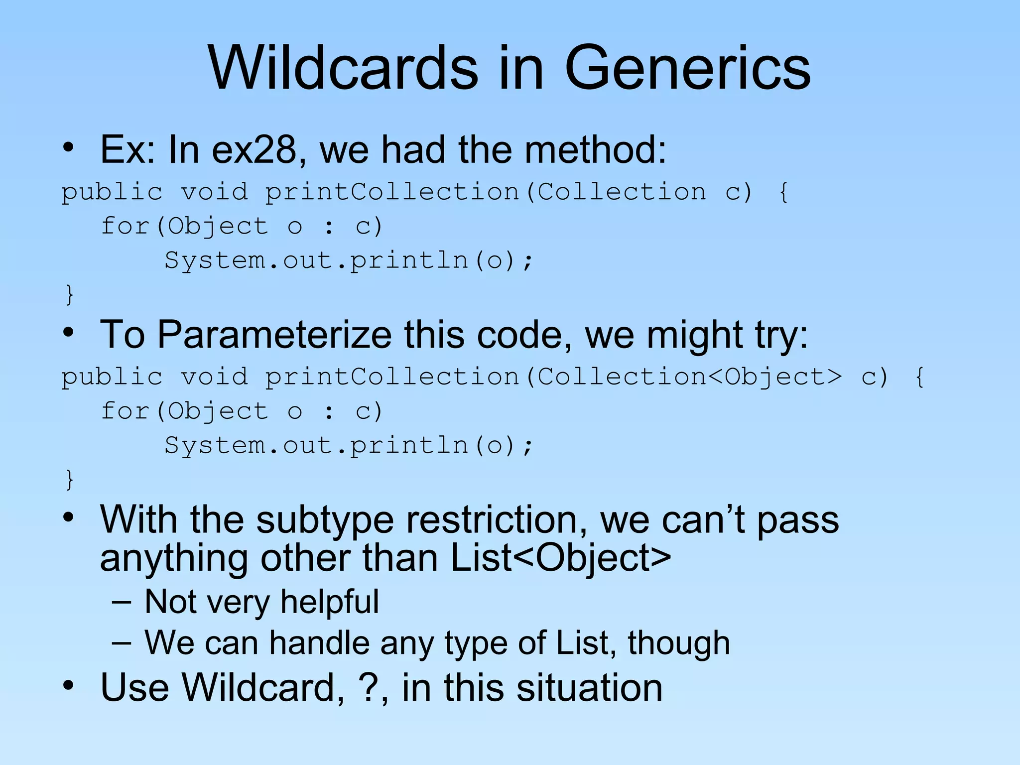 Wildcards in Generics
• Ex: In ex28, we had the method:
public void printCollection(Collection c) {
for(Object o : c)
System.out.println(o);
}
• To Parameterize this code, we might try:
public void printCollection(Collection<Object> c) {
for(Object o : c)
System.out.println(o);
}
• With the subtype restriction, we can’t pass
anything other than List<Object>
– Not very helpful
– We can handle any type of List, though
• Use Wildcard, ?, in this situation
 