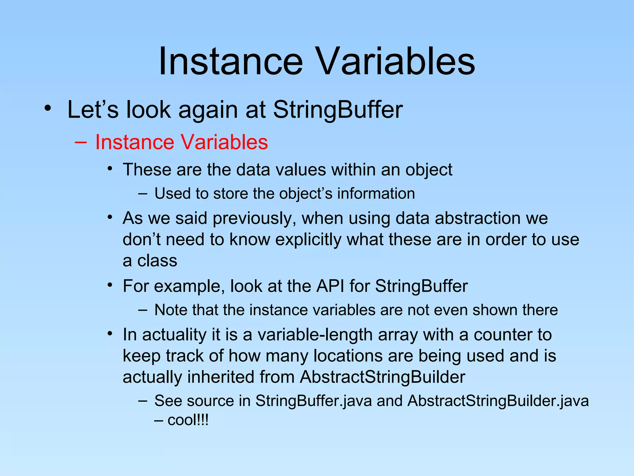 Instance Variables
• Let’s look again at StringBuffer
– Instance Variables
• These are the data values within an object
– Used to store the object’s information
• As we said previously, when using data abstraction we
don’t need to know explicitly what these are in order to use
a class
• For example, look at the API for StringBuffer
– Note that the instance variables are not even shown there
• In actuality it is a variable-length array with a counter to
keep track of how many locations are being used and is
actually inherited from AbstractStringBuilder
– See source in StringBuffer.java and AbstractStringBuilder.java
– cool!!!
 