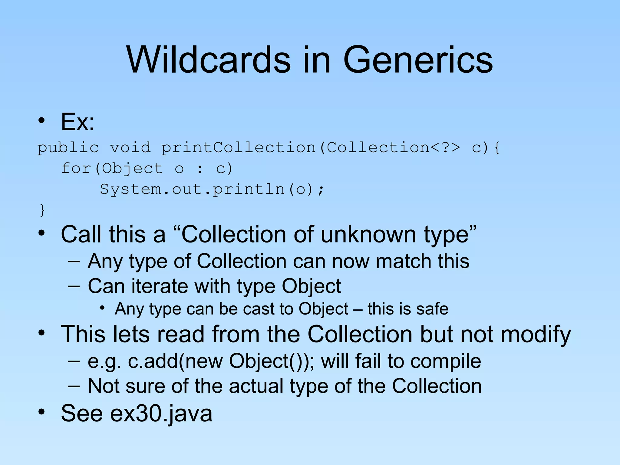 Wildcards in Generics
• Ex:
public void printCollection(Collection<?> c){
for(Object o : c)
System.out.println(o);
}
• Call this a “Collection of unknown type”
– Any type of Collection can now match this
– Can iterate with type Object
• Any type can be cast to Object – this is safe
• This lets read from the Collection but not modify
– e.g. c.add(new Object()); will fail to compile
– Not sure of the actual type of the Collection
• See ex30.java
 