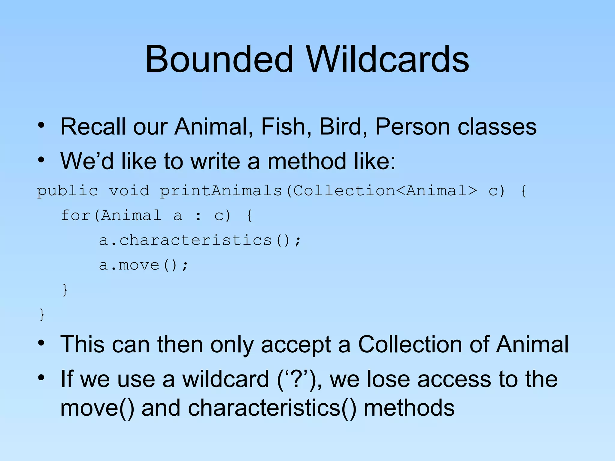 Bounded Wildcards
• Recall our Animal, Fish, Bird, Person classes
• We’d like to write a method like:
public void printAnimals(Collection<Animal> c) {
for(Animal a : c) {
a.characteristics();
a.move();
}
}
• This can then only accept a Collection of Animal
• If we use a wildcard (‘?’), we lose access to the
move() and characteristics() methods
 