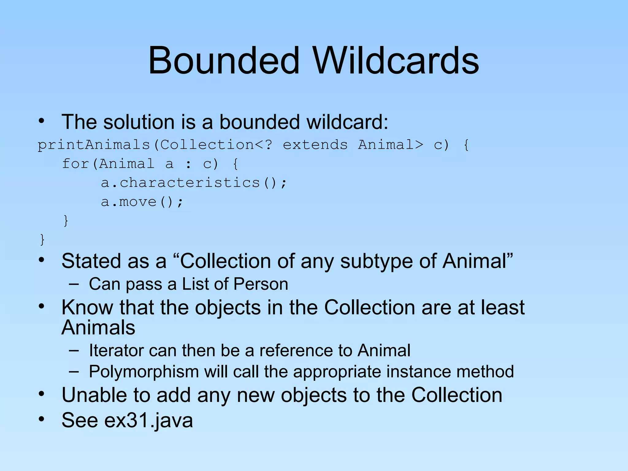 Bounded Wildcards
• The solution is a bounded wildcard:
printAnimals(Collection<? extends Animal> c) {
for(Animal a : c) {
a.characteristics();
a.move();
}
}
• Stated as a “Collection of any subtype of Animal”
– Can pass a List of Person
• Know that the objects in the Collection are at least
Animals
– Iterator can then be a reference to Animal
– Polymorphism will call the appropriate instance method
• Unable to add any new objects to the Collection
• See ex31.java
 