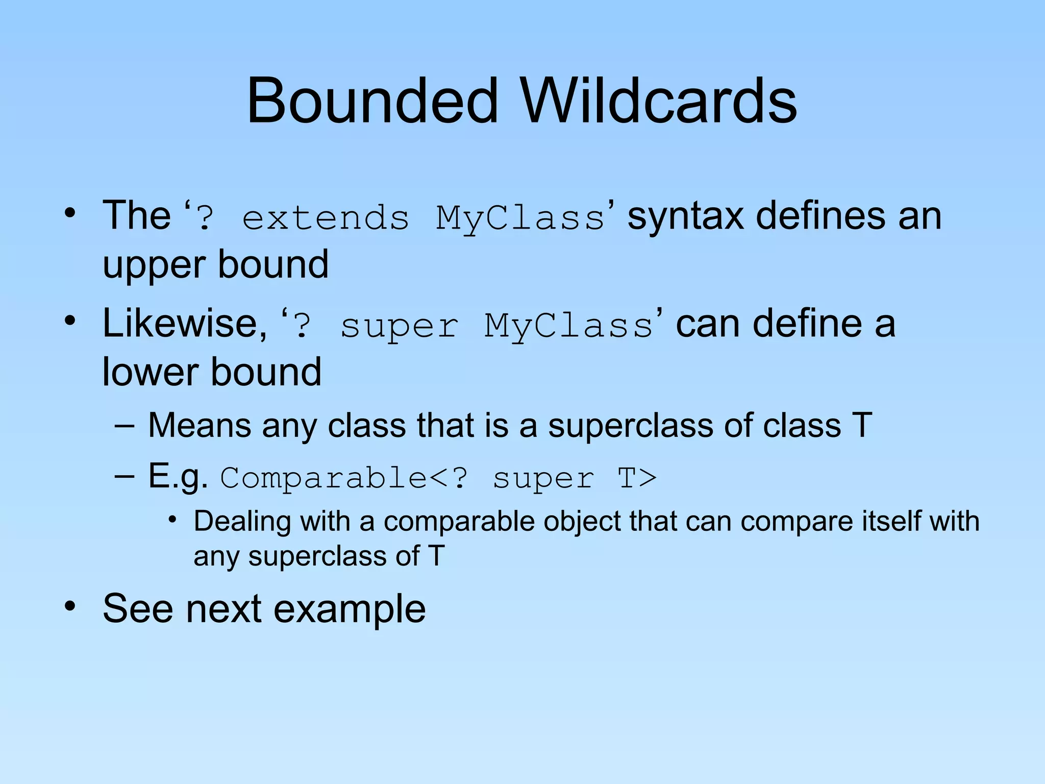 Bounded Wildcards
• The ‘? extends MyClass’ syntax defines an
upper bound
• Likewise, ‘? super MyClass’ can define a
lower bound
– Means any class that is a superclass of class T
– E.g. Comparable<? super T>
• Dealing with a comparable object that can compare itself with
any superclass of T
• See next example
 