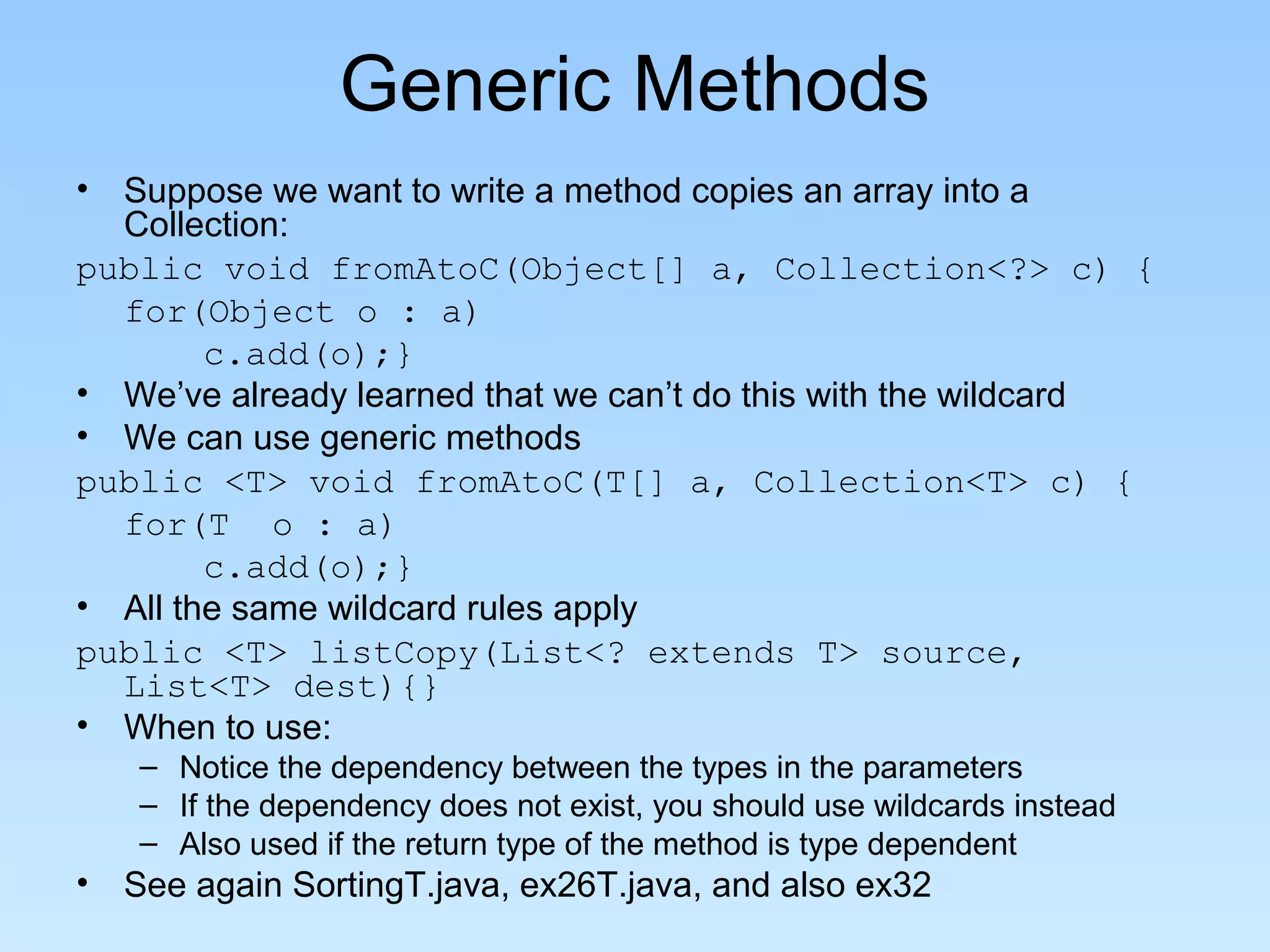 Generic Methods
• Suppose we want to write a method copies an array into a
Collection:
public void fromAtoC(Object[] a, Collection<?> c) {
for(Object o : a)
c.add(o);}
• We’ve already learned that we can’t do this with the wildcard
• We can use generic methods
public <T> void fromAtoC(T[] a, Collection<T> c) {
for(T o : a)
c.add(o);}
• All the same wildcard rules apply
public <T> listCopy(List<? extends T> source,
List<T> dest){}
• When to use:
– Notice the dependency between the types in the parameters
– If the dependency does not exist, you should use wildcards instead
– Also used if the return type of the method is type dependent
• See again SortingT.java, ex26T.java, and also ex32
 
