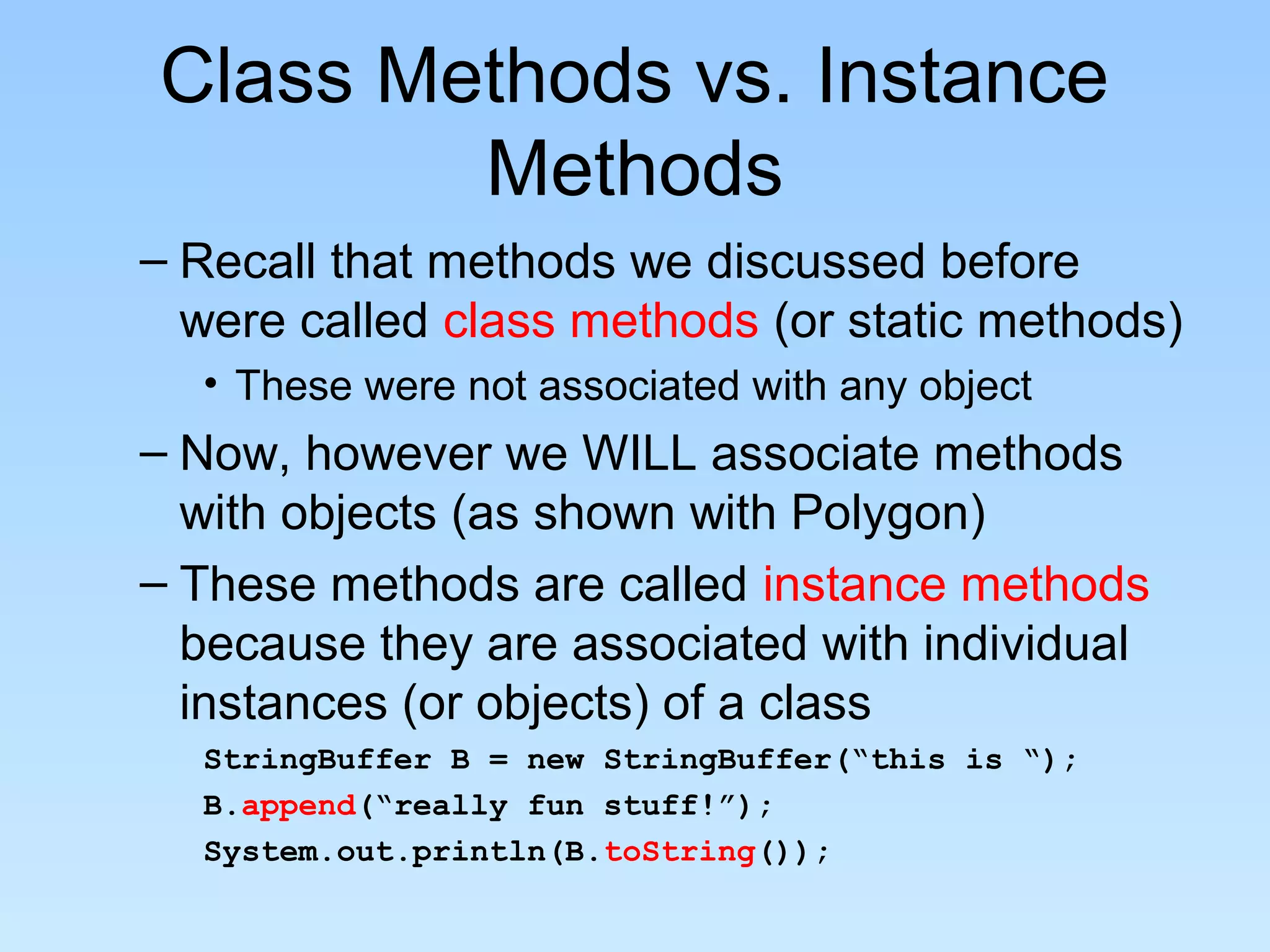 Class Methods vs. Instance
Methods
– Recall that methods we discussed before
were called class methods (or static methods)
• These were not associated with any object
– Now, however we WILL associate methods
with objects (as shown with Polygon)
– These methods are called instance methods
because they are associated with individual
instances (or objects) of a class
StringBuffer B = new StringBuffer(“this is “);
B.append(“really fun stuff!”);
System.out.println(B.toString());
 