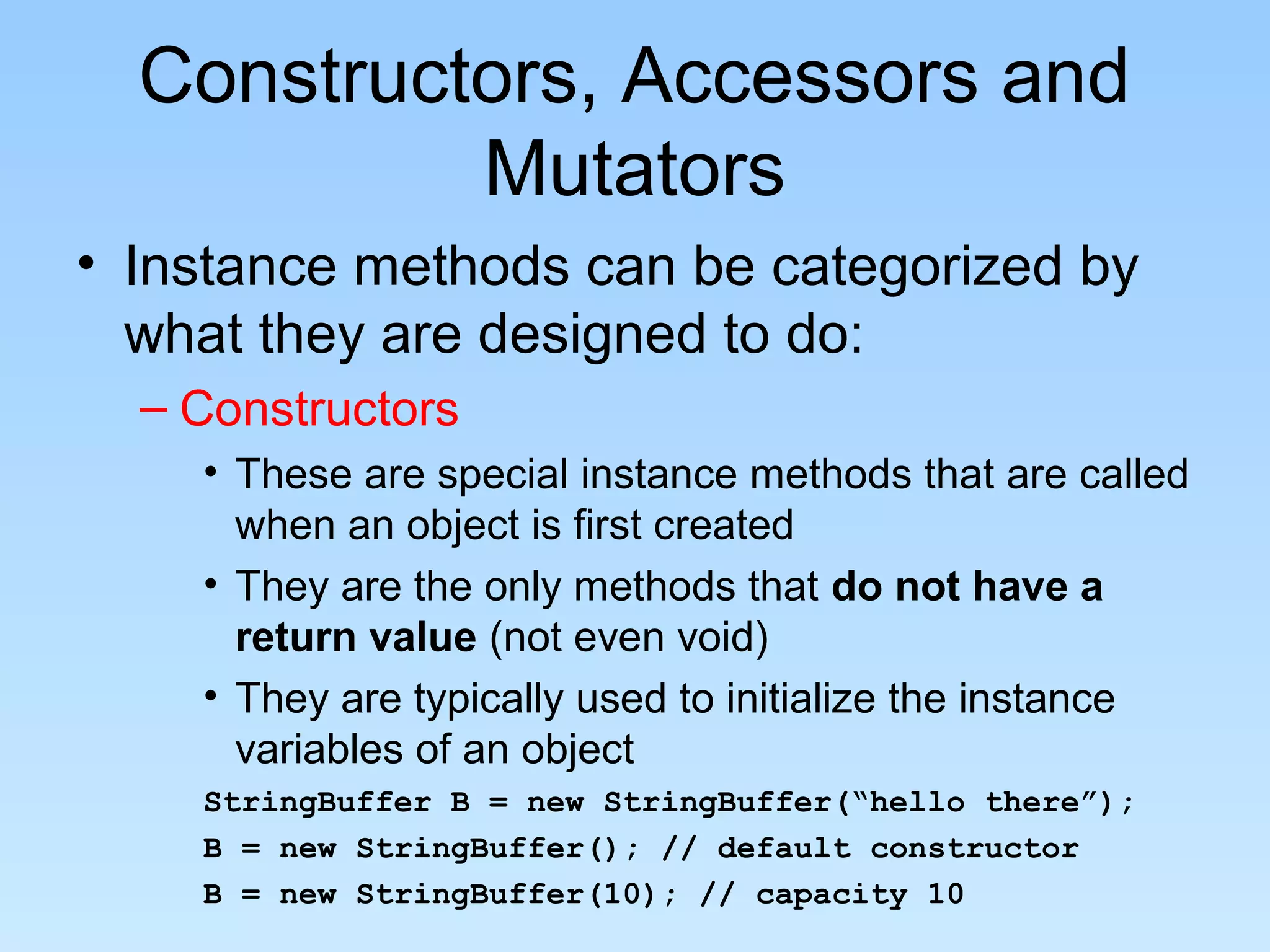 Constructors, Accessors and
Mutators
• Instance methods can be categorized by
what they are designed to do:
– Constructors
• These are special instance methods that are called
when an object is first created
• They are the only methods that do not have a
return value (not even void)
• They are typically used to initialize the instance
variables of an object
StringBuffer B = new StringBuffer(“hello there”);
B = new StringBuffer(); // default constructor
B = new StringBuffer(10); // capacity 10
 