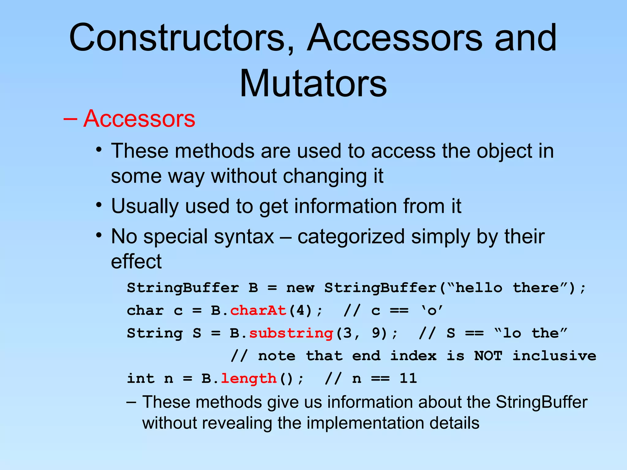 Constructors, Accessors and
Mutators
– Accessors
• These methods are used to access the object in
some way without changing it
• Usually used to get information from it
• No special syntax – categorized simply by their
effect
StringBuffer B = new StringBuffer(“hello there”);
char c = B.charAt(4); // c == ‘o’
String S = B.substring(3, 9); // S == “lo the”
// note that end index is NOT inclusive
int n = B.length(); // n == 11
– These methods give us information about the StringBuffer
without revealing the implementation details
 