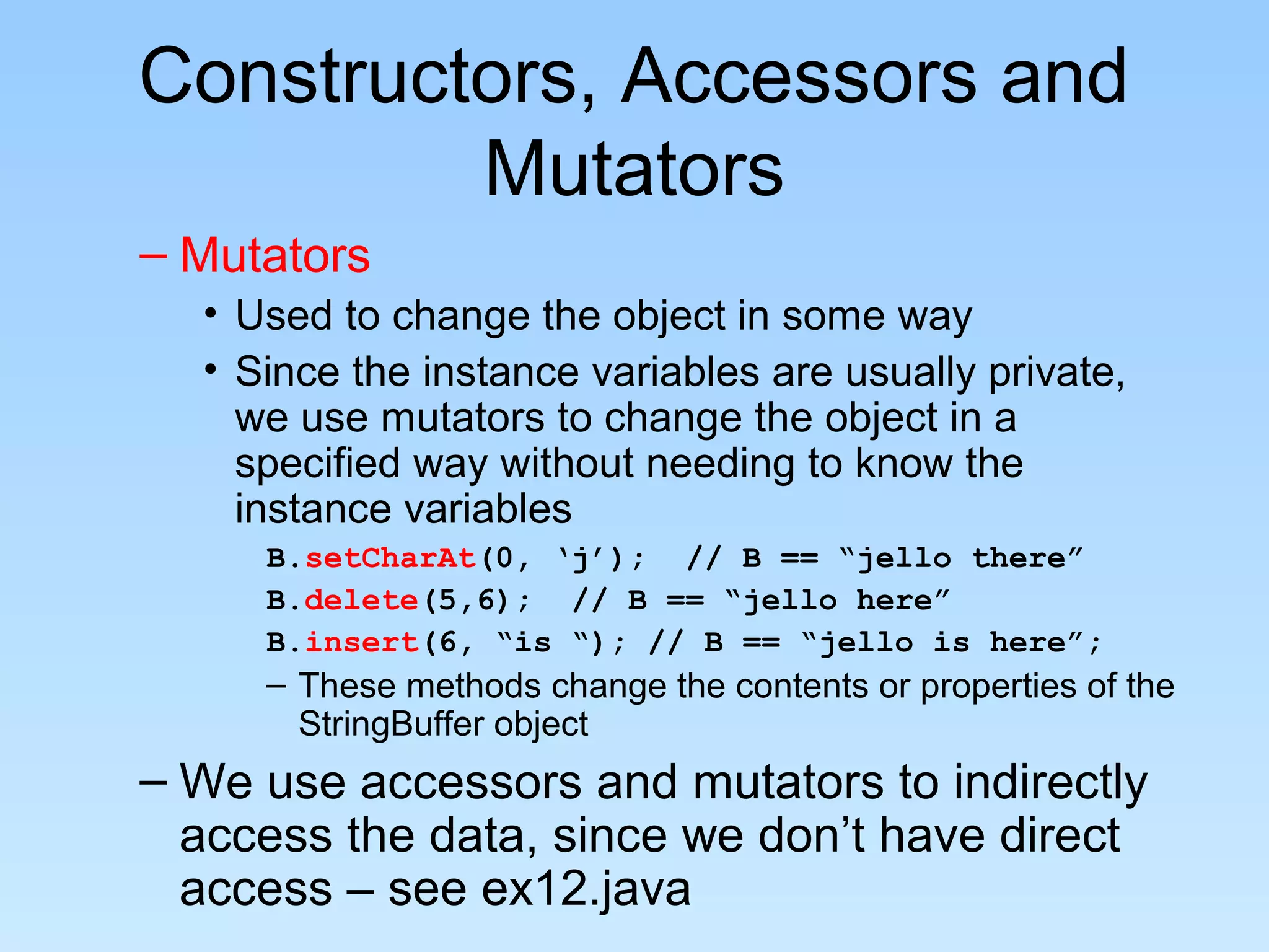 Constructors, Accessors and
Mutators
– Mutators
• Used to change the object in some way
• Since the instance variables are usually private,
we use mutators to change the object in a
specified way without needing to know the
instance variables
B.setCharAt(0, ‘j’); // B == “jello there”
B.delete(5,6); // B == “jello here”
B.insert(6, “is “); // B == “jello is here”;
– These methods change the contents or properties of the
StringBuffer object
– We use accessors and mutators to indirectly
access the data, since we don’t have direct
access – see ex12.java
 