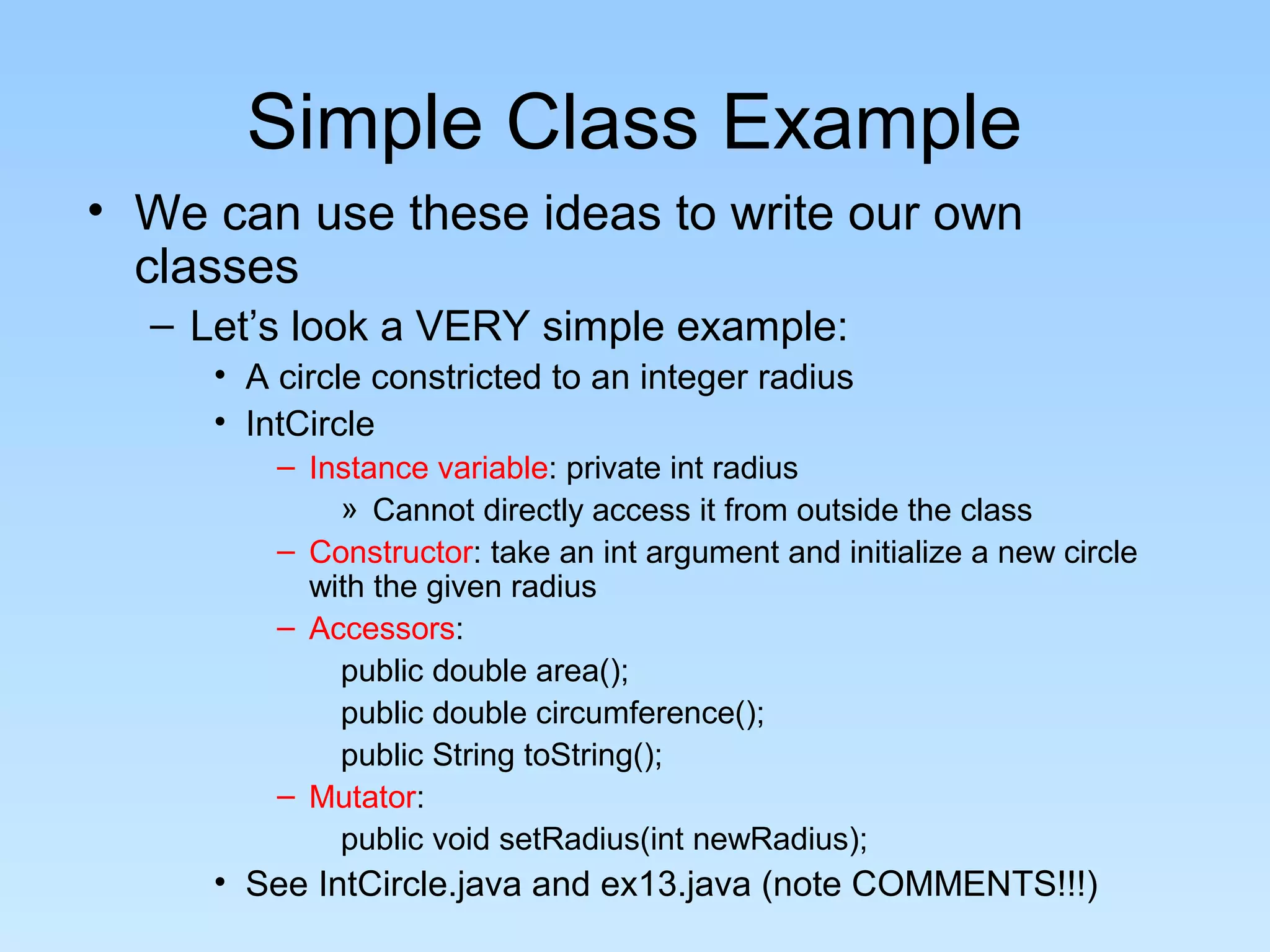 Simple Class Example
• We can use these ideas to write our own
classes
– Let’s look a VERY simple example:
• A circle constricted to an integer radius
• IntCircle
– Instance variable: private int radius
» Cannot directly access it from outside the class
– Constructor: take an int argument and initialize a new circle
with the given radius
– Accessors:
public double area();
public double circumference();
public String toString();
– Mutator:
public void setRadius(int newRadius);
• See IntCircle.java and ex13.java (note COMMENTS!!!)
 