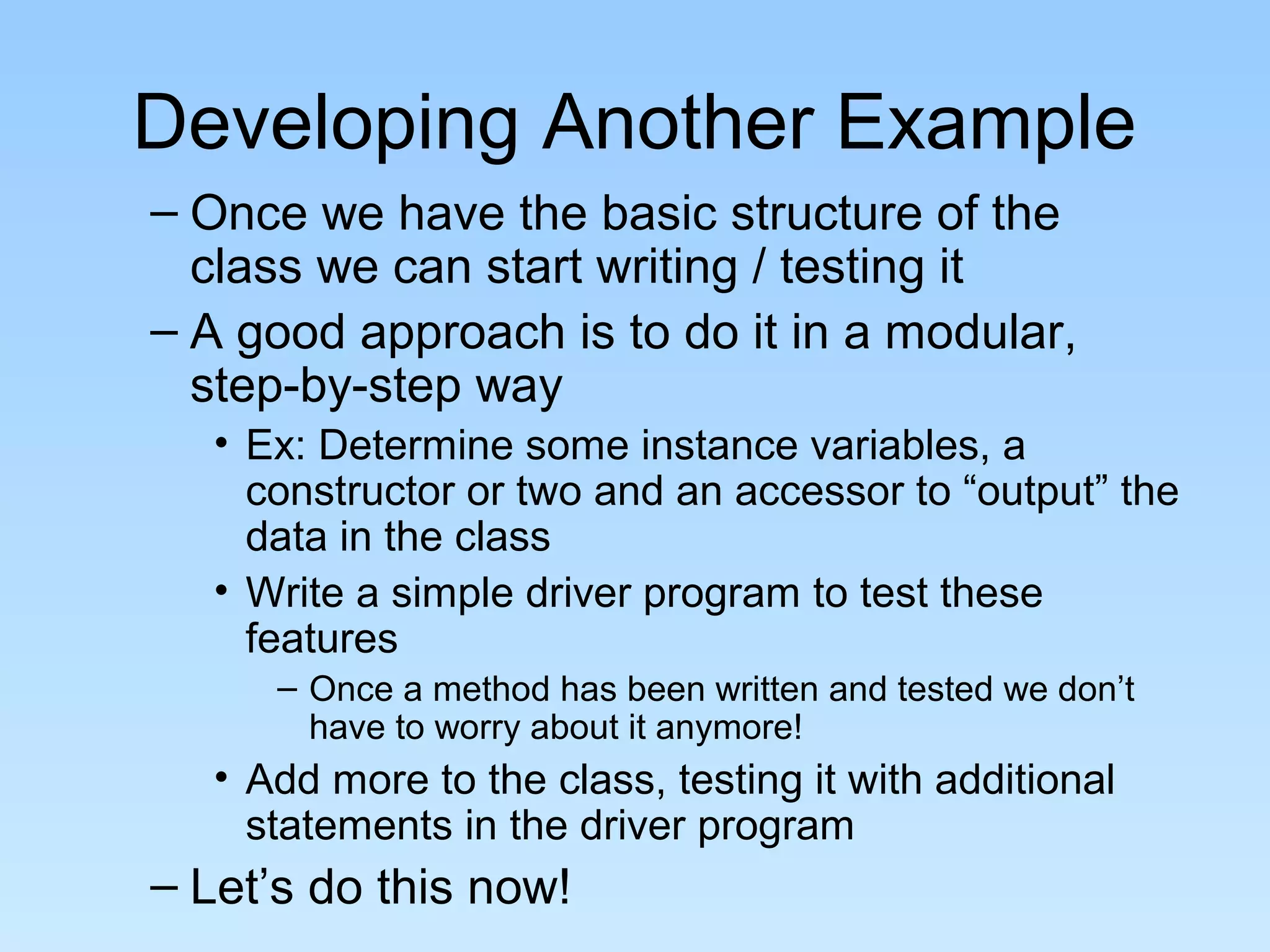 Developing Another Example
– Once we have the basic structure of the
class we can start writing / testing it
– A good approach is to do it in a modular,
step-by-step way
• Ex: Determine some instance variables, a
constructor or two and an accessor to “output” the
data in the class
• Write a simple driver program to test these
features
– Once a method has been written and tested we don’t
have to worry about it anymore!
• Add more to the class, testing it with additional
statements in the driver program
– Let’s do this now!
 