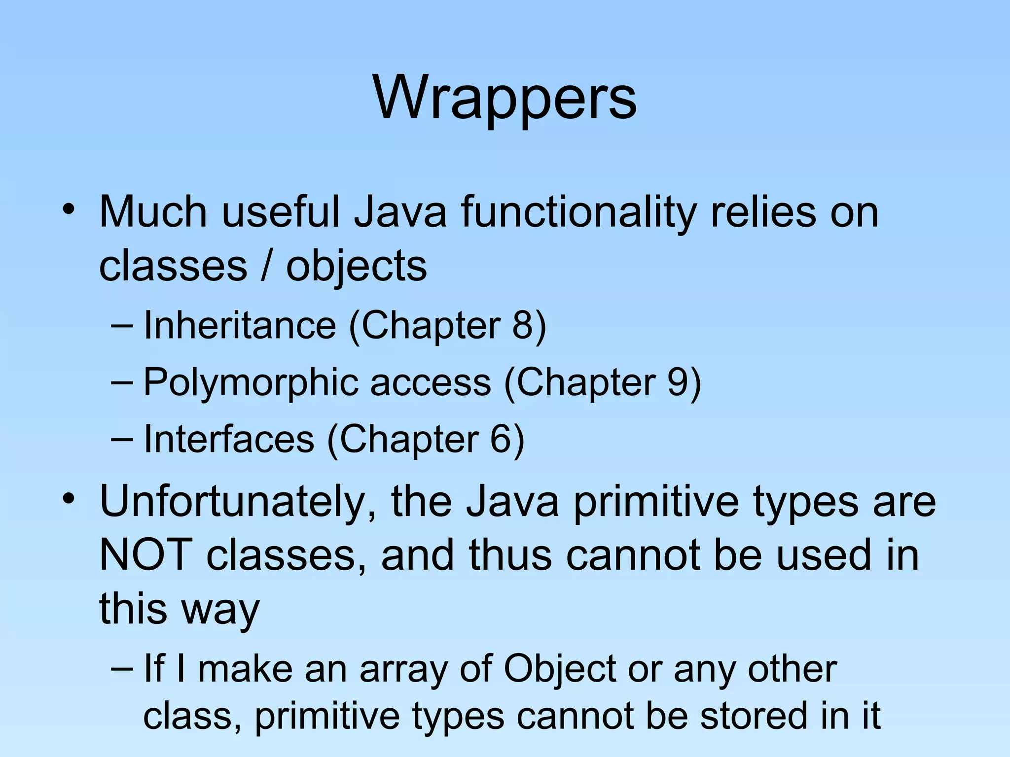 Wrappers
• Much useful Java functionality relies on
classes / objects
– Inheritance (Chapter 8)
– Polymorphic access (Chapter 9)
– Interfaces (Chapter 6)
• Unfortunately, the Java primitive types are
NOT classes, and thus cannot be used in
this way
– If I make an array of Object or any other
class, primitive types cannot be stored in it
 
