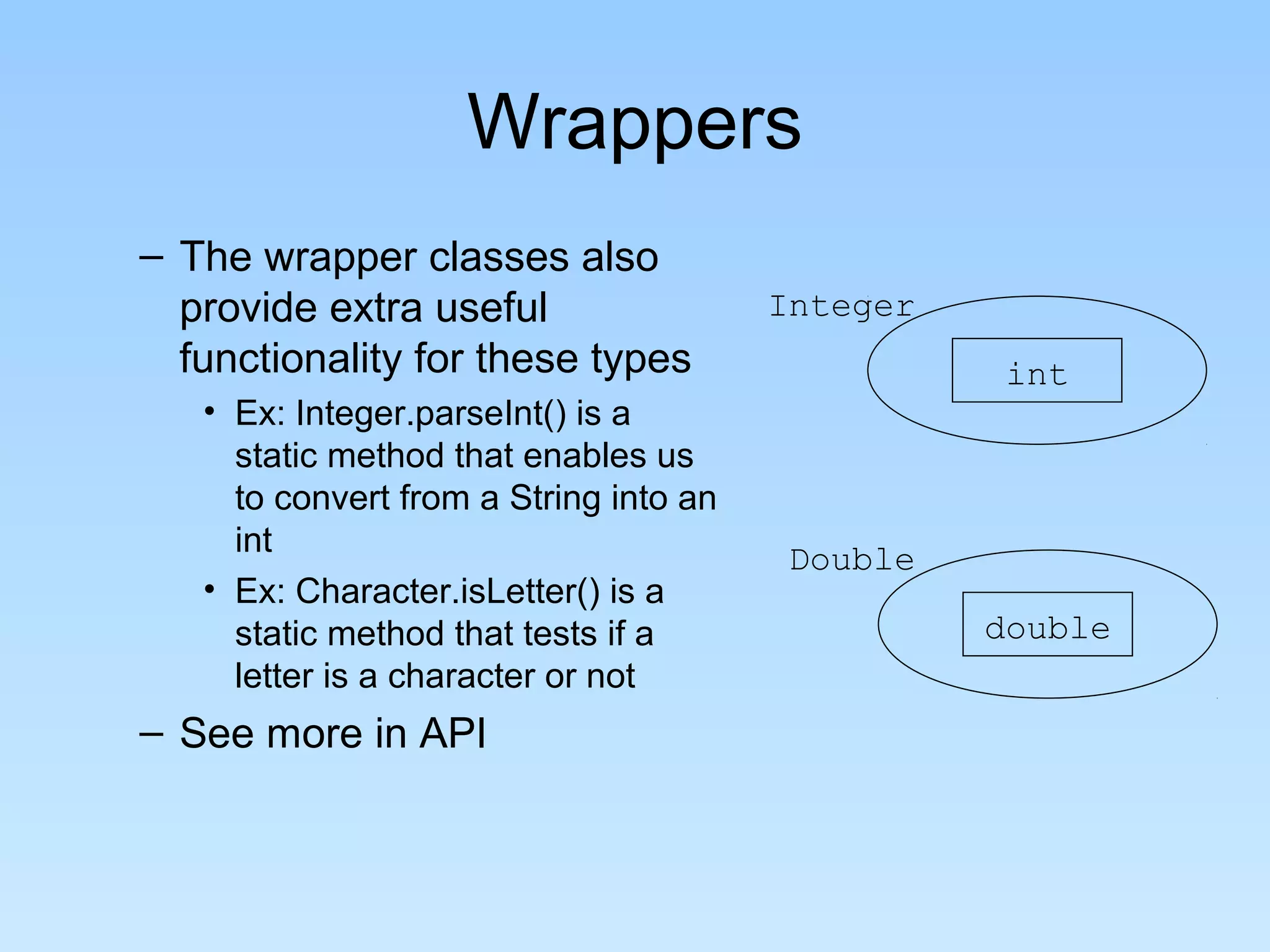 Wrappers
– The wrapper classes also
provide extra useful
functionality for these types
• Ex: Integer.parseInt() is a
static method that enables us
to convert from a String into an
int
• Ex: Character.isLetter() is a
static method that tests if a
letter is a character or not
– See more in API
int
Integer
double
Double
 