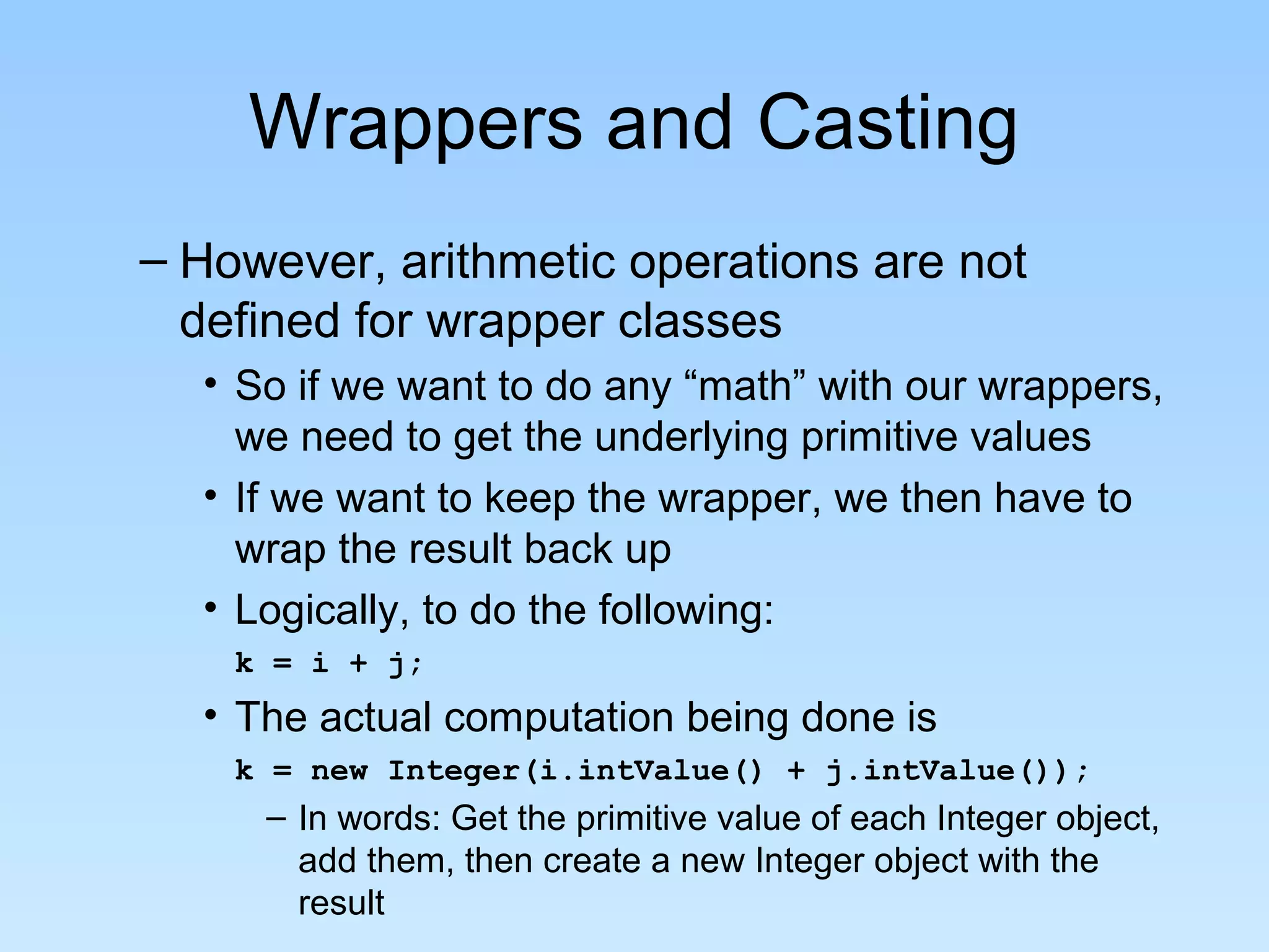 Wrappers and Casting
– However, arithmetic operations are not
defined for wrapper classes
• So if we want to do any “math” with our wrappers,
we need to get the underlying primitive values
• If we want to keep the wrapper, we then have to
wrap the result back up
• Logically, to do the following:
k = i + j;
• The actual computation being done is
k = new Integer(i.intValue() + j.intValue());
– In words: Get the primitive value of each Integer object,
add them, then create a new Integer object with the
result
 