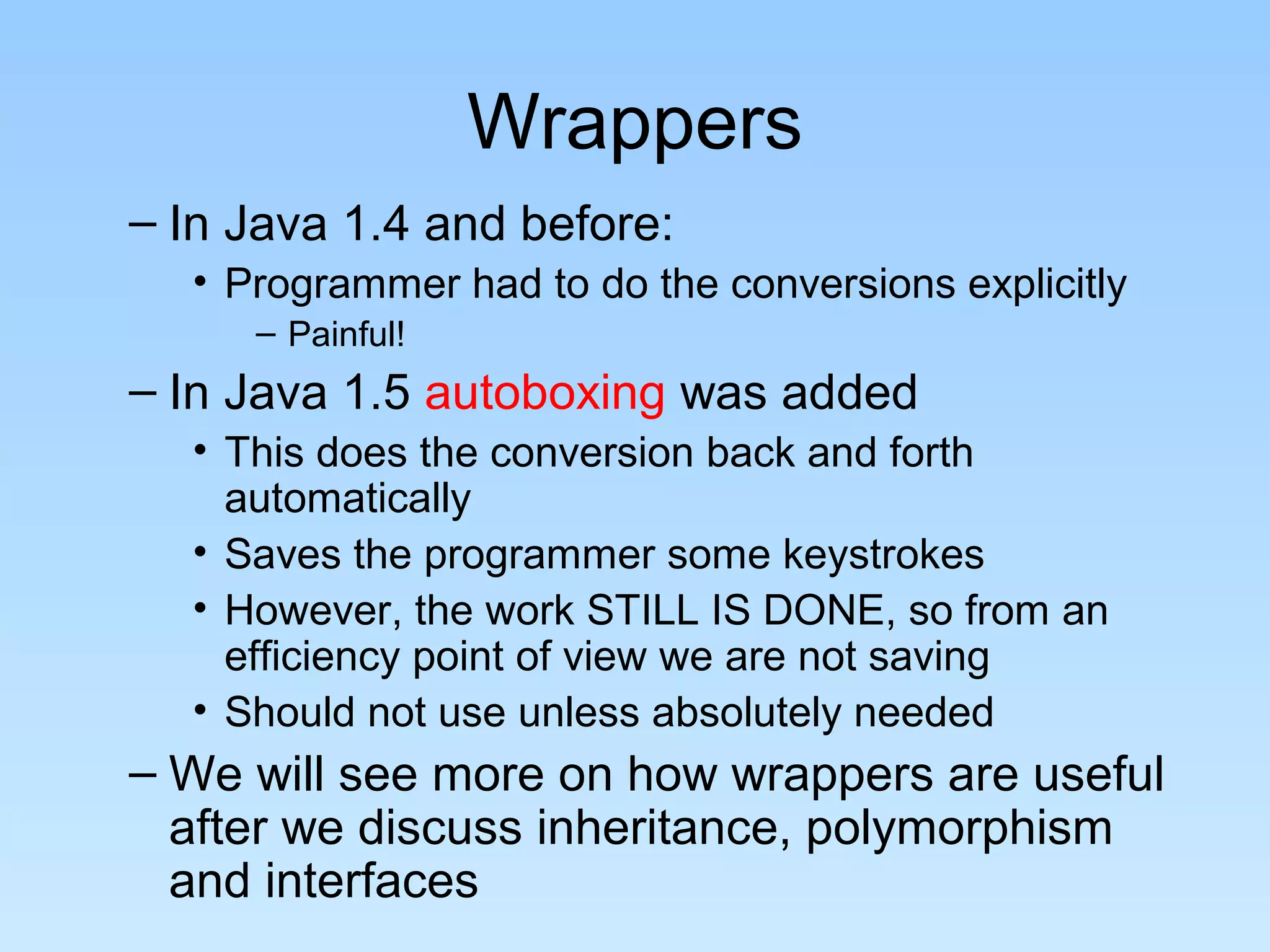 Wrappers
– In Java 1.4 and before:
• Programmer had to do the conversions explicitly
– Painful!
– In Java 1.5 autoboxing was added
• This does the conversion back and forth
automatically
• Saves the programmer some keystrokes
• However, the work STILL IS DONE, so from an
efficiency point of view we are not saving
• Should not use unless absolutely needed
– We will see more on how wrappers are useful
after we discuss inheritance, polymorphism
and interfaces
 