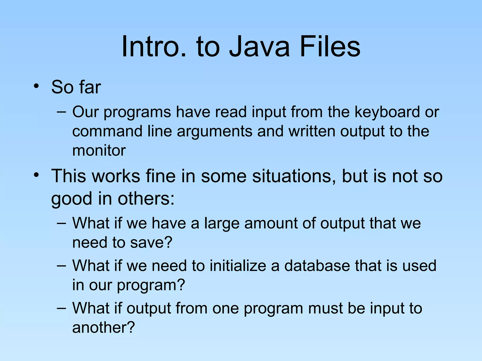 Intro. to Java Files
• So far
– Our programs have read input from the keyboard or
command line arguments and written output to the
monitor
• This works fine in some situations, but is not so
good in others:
– What if we have a large amount of output that we
need to save?
– What if we need to initialize a database that is used
in our program?
– What if output from one program must be input to
another?
 