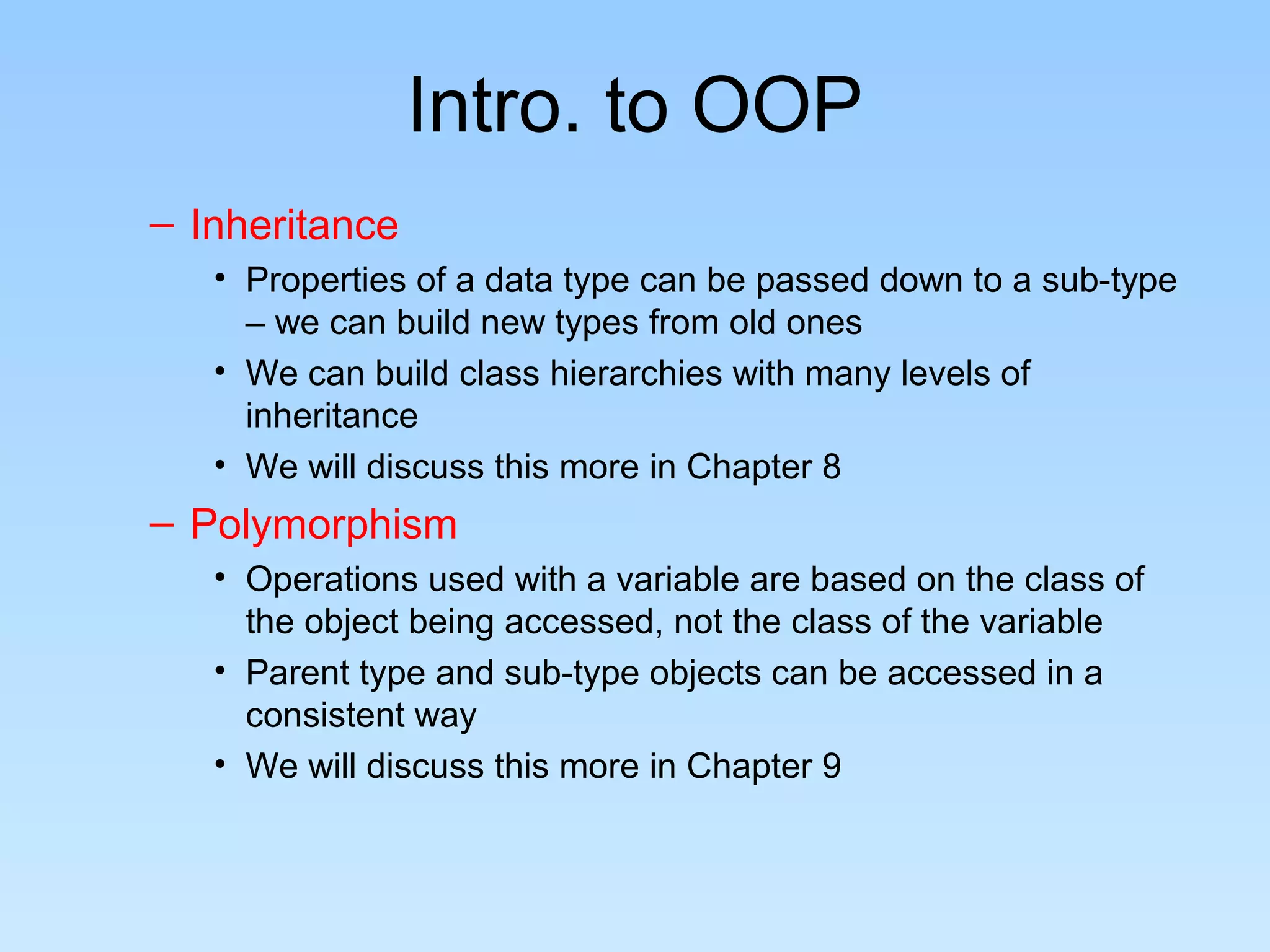 Intro. to OOP
– Inheritance
• Properties of a data type can be passed down to a sub-type
– we can build new types from old ones
• We can build class hierarchies with many levels of
inheritance
• We will discuss this more in Chapter 8
– Polymorphism
• Operations used with a variable are based on the class of
the object being accessed, not the class of the variable
• Parent type and sub-type objects can be accessed in a
consistent way
• We will discuss this more in Chapter 9
 