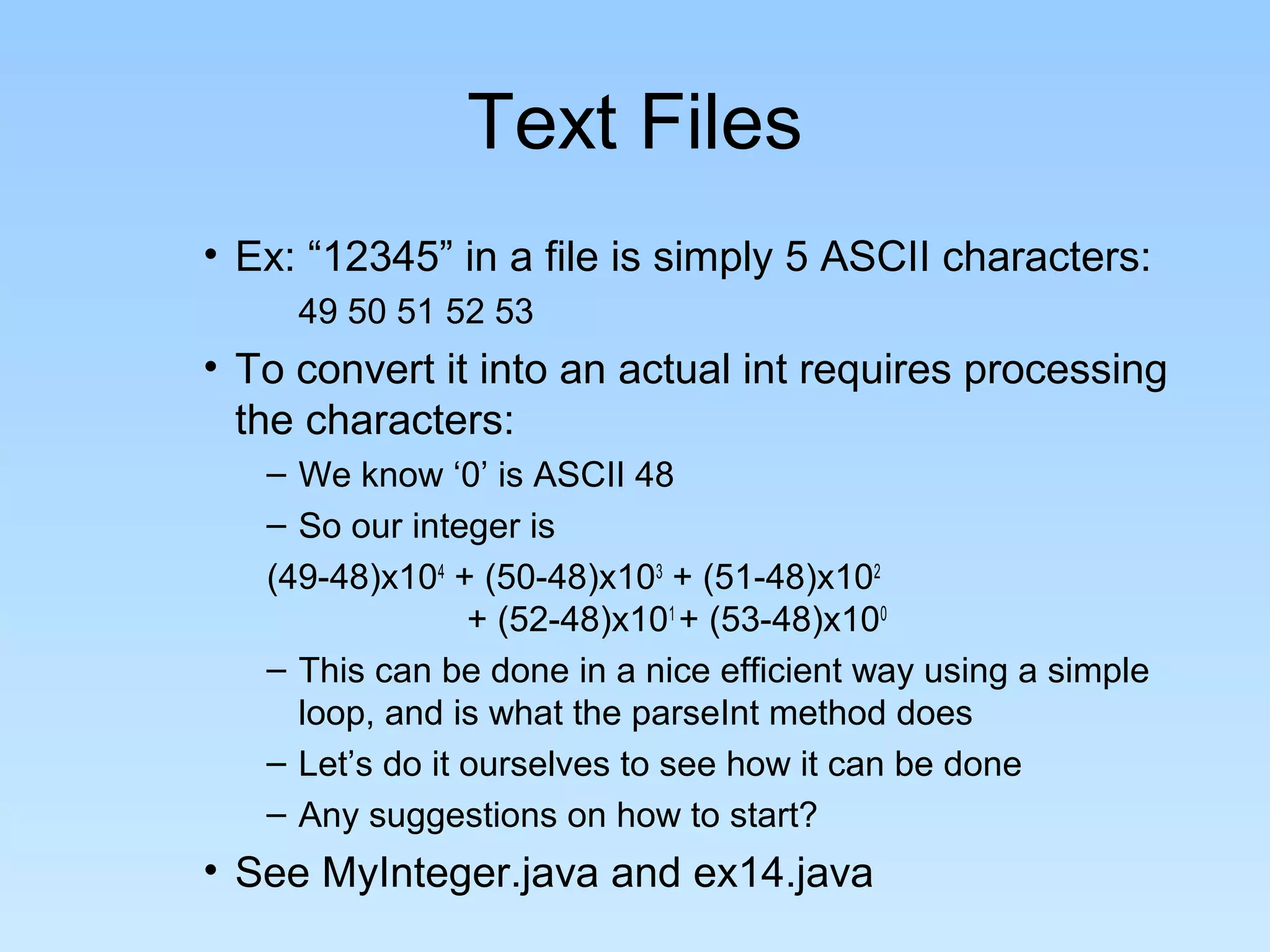 Text Files
• Ex: “12345” in a file is simply 5 ASCII characters:
49 50 51 52 53
• To convert it into an actual int requires processing
the characters:
– We know ‘0’ is ASCII 48
– So our integer is
(49-48)x104
+ (50-48)x103
+ (51-48)x102
+ (52-48)x101
+ (53-48)x100
– This can be done in a nice efficient way using a simple
loop, and is what the parseInt method does
– Let’s do it ourselves to see how it can be done
– Any suggestions on how to start?
• See MyInteger.java and ex14.java
 