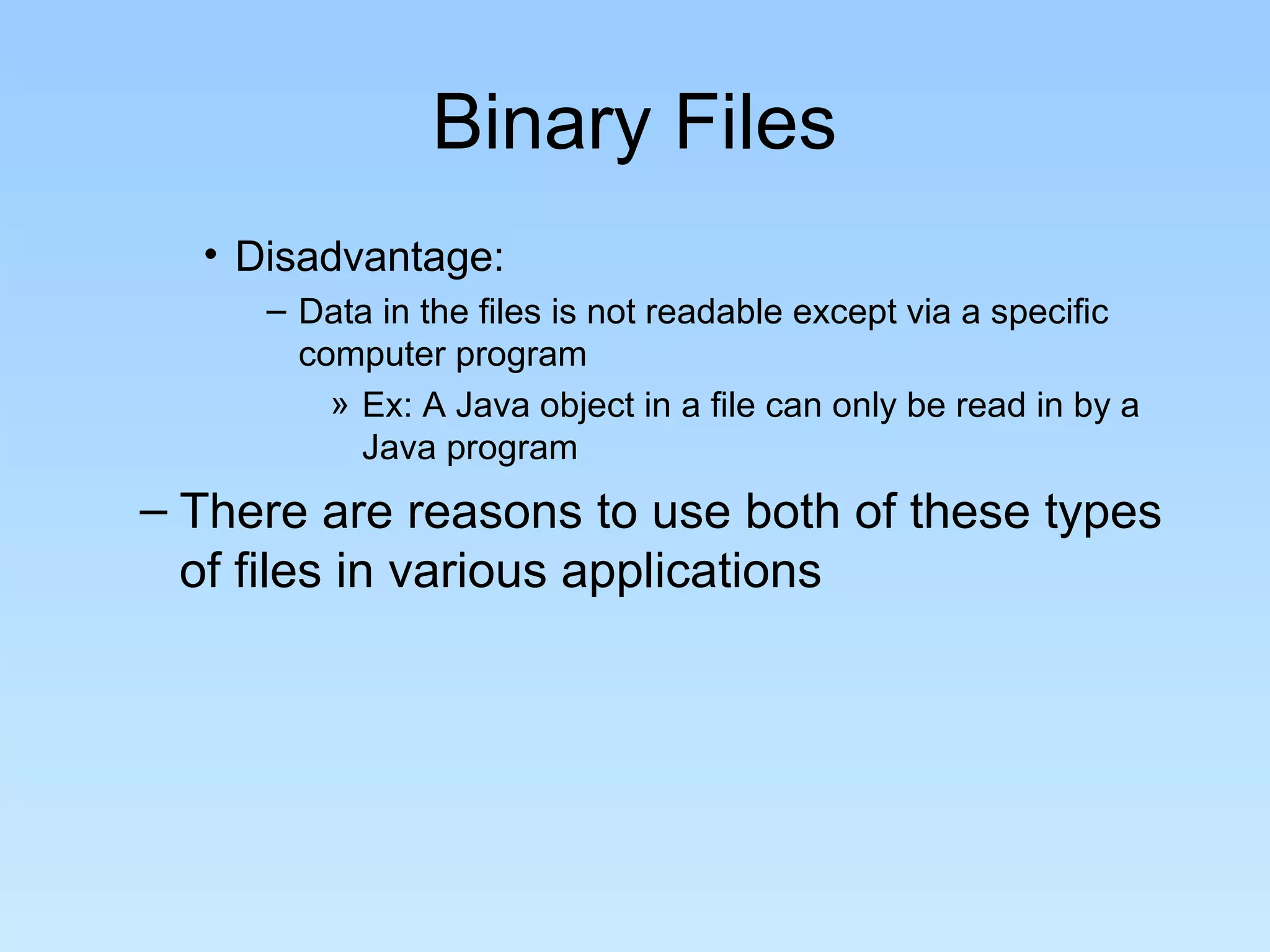 Binary Files
• Disadvantage:
– Data in the files is not readable except via a specific
computer program
» Ex: A Java object in a file can only be read in by a
Java program
– There are reasons to use both of these types
of files in various applications
 