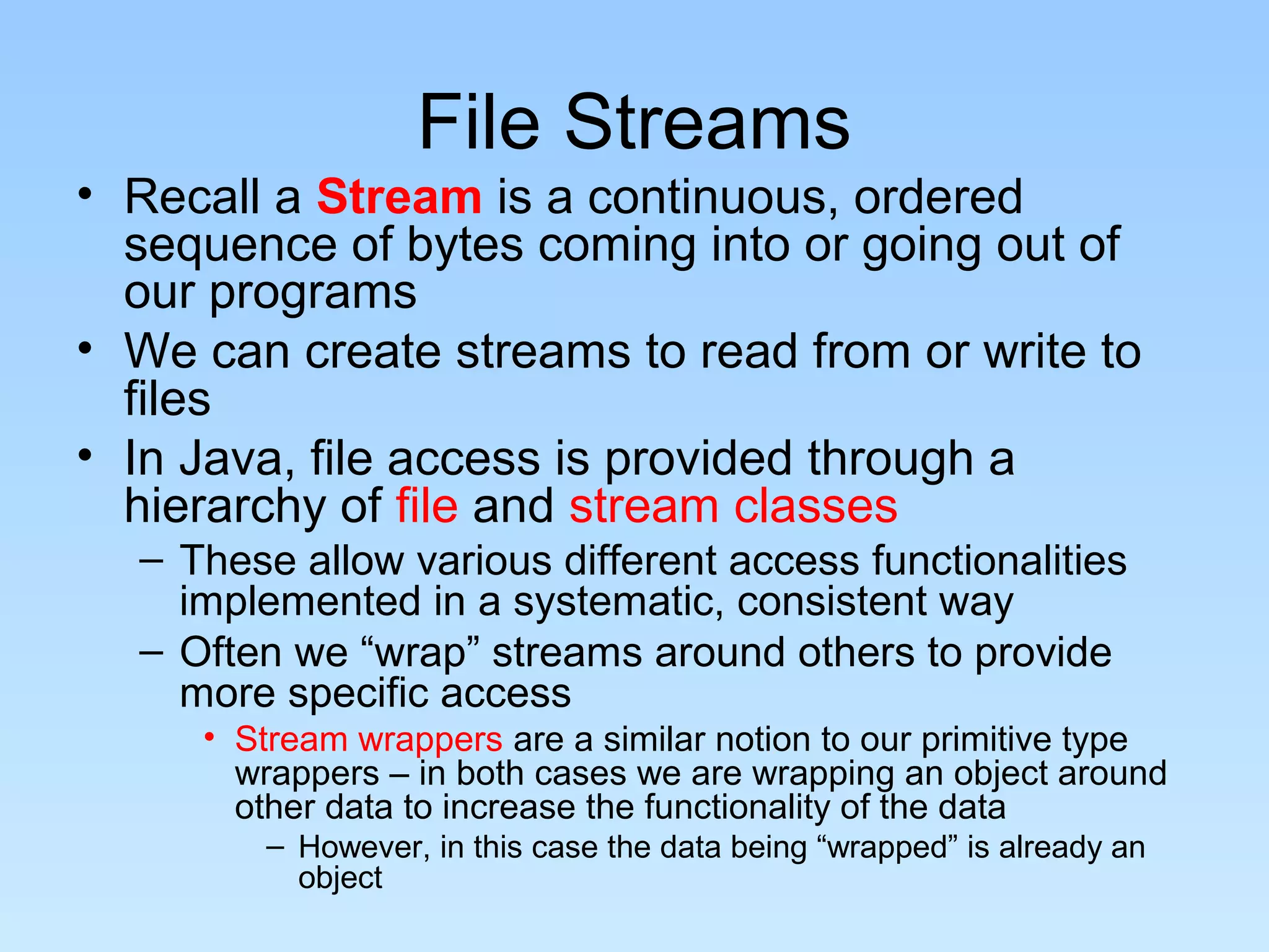 File Streams
• Recall a Stream is a continuous, ordered
sequence of bytes coming into or going out of
our programs
• We can create streams to read from or write to
files
• In Java, file access is provided through a
hierarchy of file and stream classes
– These allow various different access functionalities
implemented in a systematic, consistent way
– Often we “wrap” streams around others to provide
more specific access
• Stream wrappers are a similar notion to our primitive type
wrappers – in both cases we are wrapping an object around
other data to increase the functionality of the data
– However, in this case the data being “wrapped” is already an
object
 