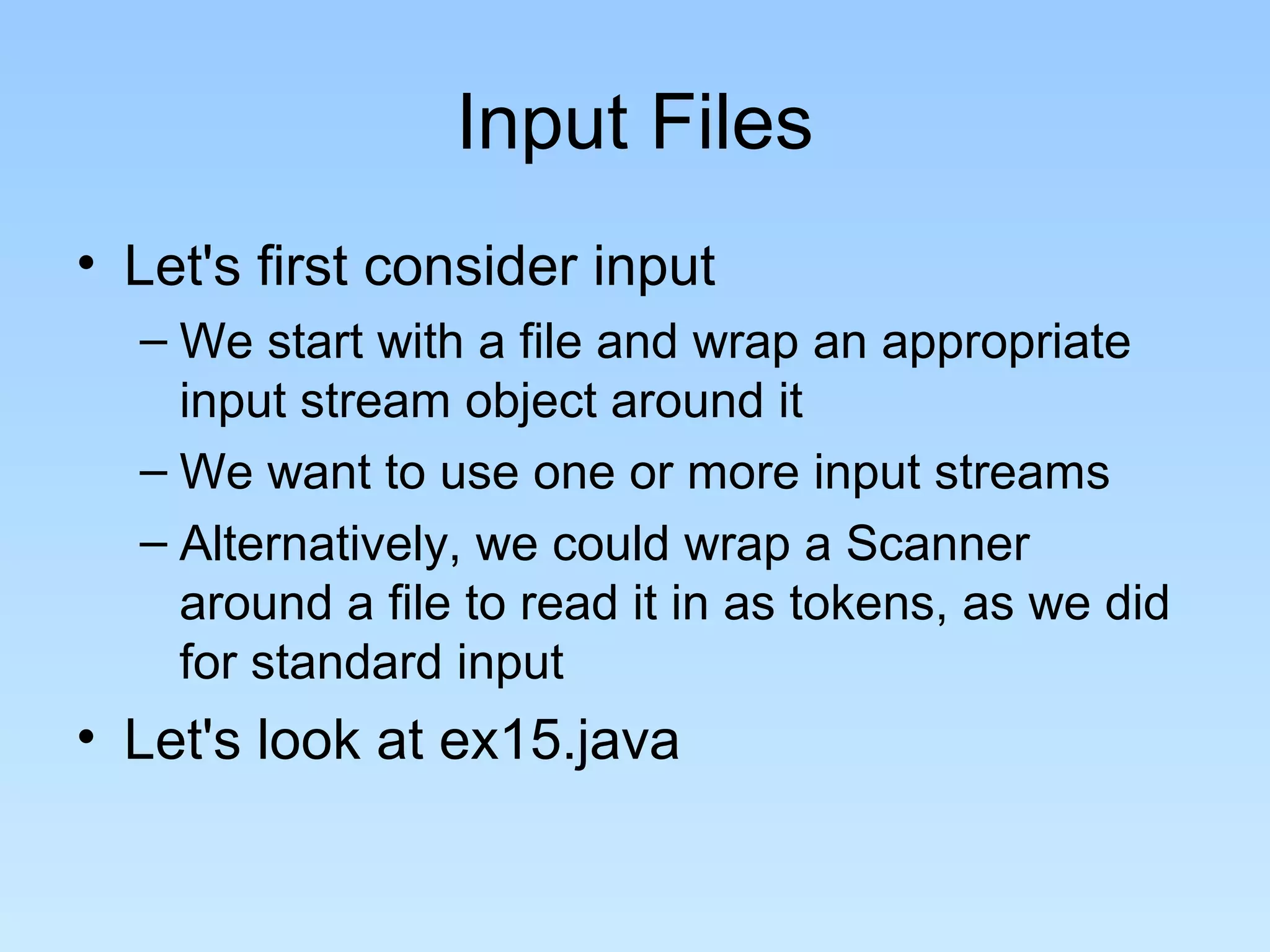 Input Files
• Let's first consider input
– We start with a file and wrap an appropriate
input stream object around it
– We want to use one or more input streams
– Alternatively, we could wrap a Scanner
around a file to read it in as tokens, as we did
for standard input
• Let's look at ex15.java
 