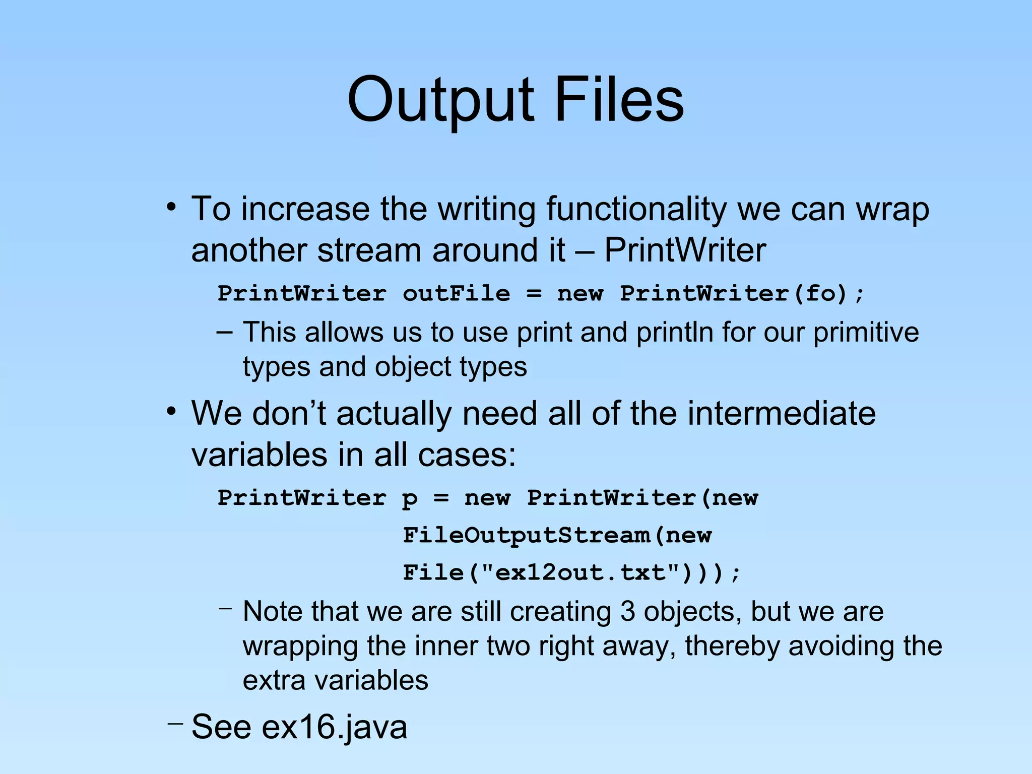 Output Files
• To increase the writing functionality we can wrap
another stream around it – PrintWriter
PrintWriter outFile = new PrintWriter(fo);
– This allows us to use print and println for our primitive
types and object types
• We don’t actually need all of the intermediate
variables in all cases:
PrintWriter p = new PrintWriter(new
FileOutputStream(new
File("ex12out.txt")));
– Note that we are still creating 3 objects, but we are
wrapping the inner two right away, thereby avoiding the
extra variables
–See ex16.java
 