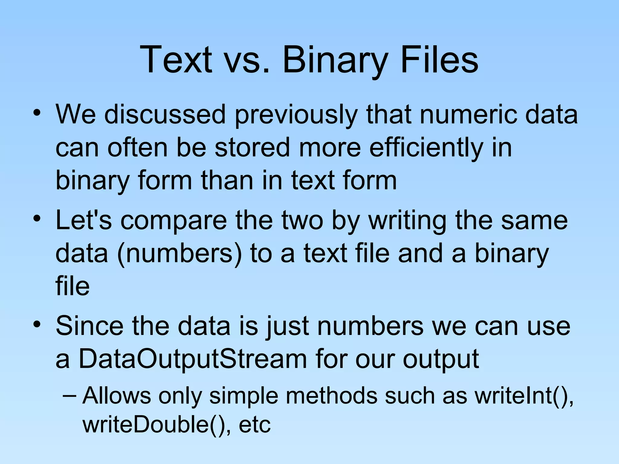 Text vs. Binary Files
• We discussed previously that numeric data
can often be stored more efficiently in
binary form than in text form
• Let's compare the two by writing the same
data (numbers) to a text file and a binary
file
• Since the data is just numbers we can use
a DataOutputStream for our output
– Allows only simple methods such as writeInt(),
writeDouble(), etc
 