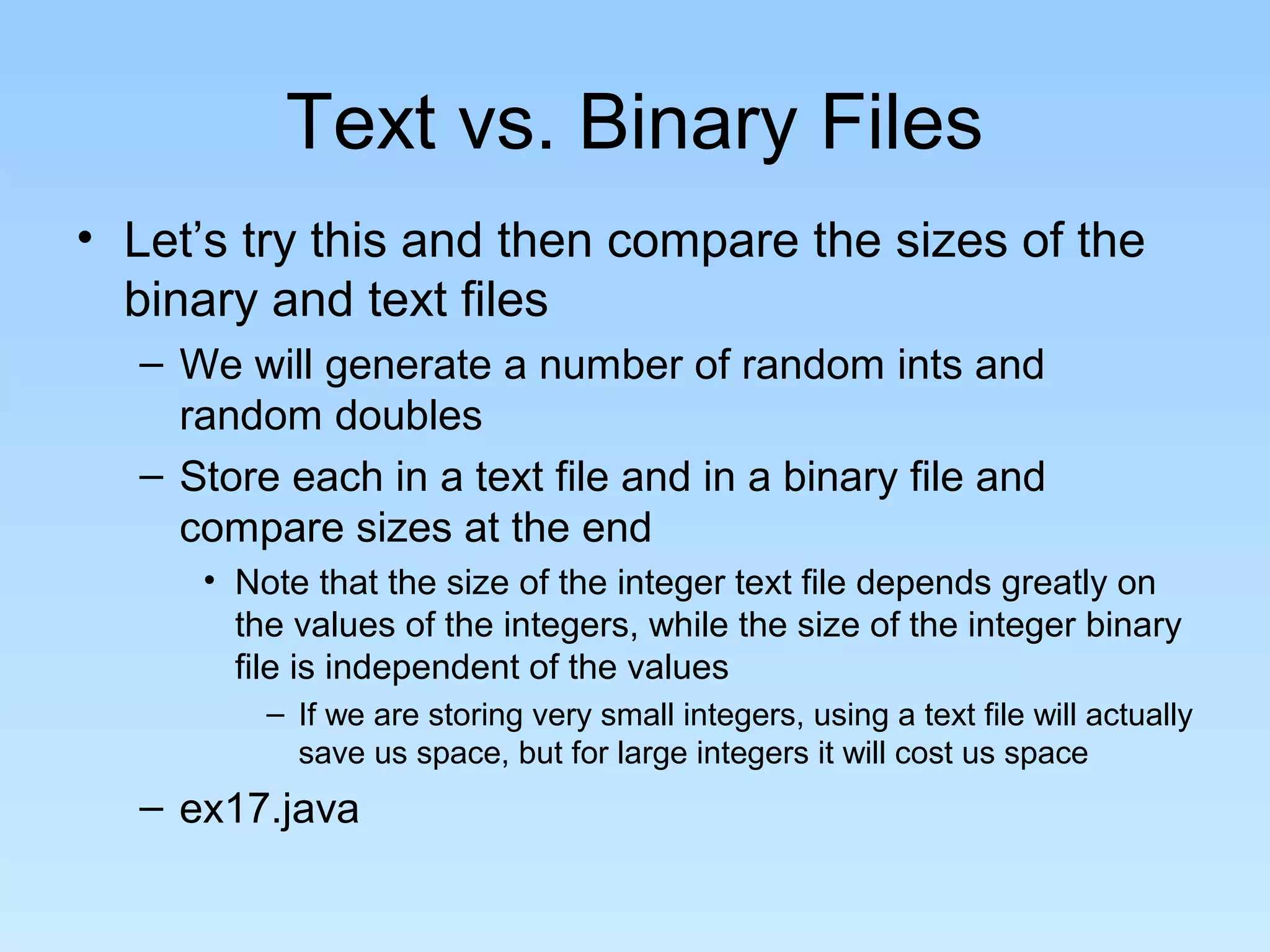 Text vs. Binary Files
• Let’s try this and then compare the sizes of the
binary and text files
– We will generate a number of random ints and
random doubles
– Store each in a text file and in a binary file and
compare sizes at the end
• Note that the size of the integer text file depends greatly on
the values of the integers, while the size of the integer binary
file is independent of the values
– If we are storing very small integers, using a text file will actually
save us space, but for large integers it will cost us space
– ex17.java
 