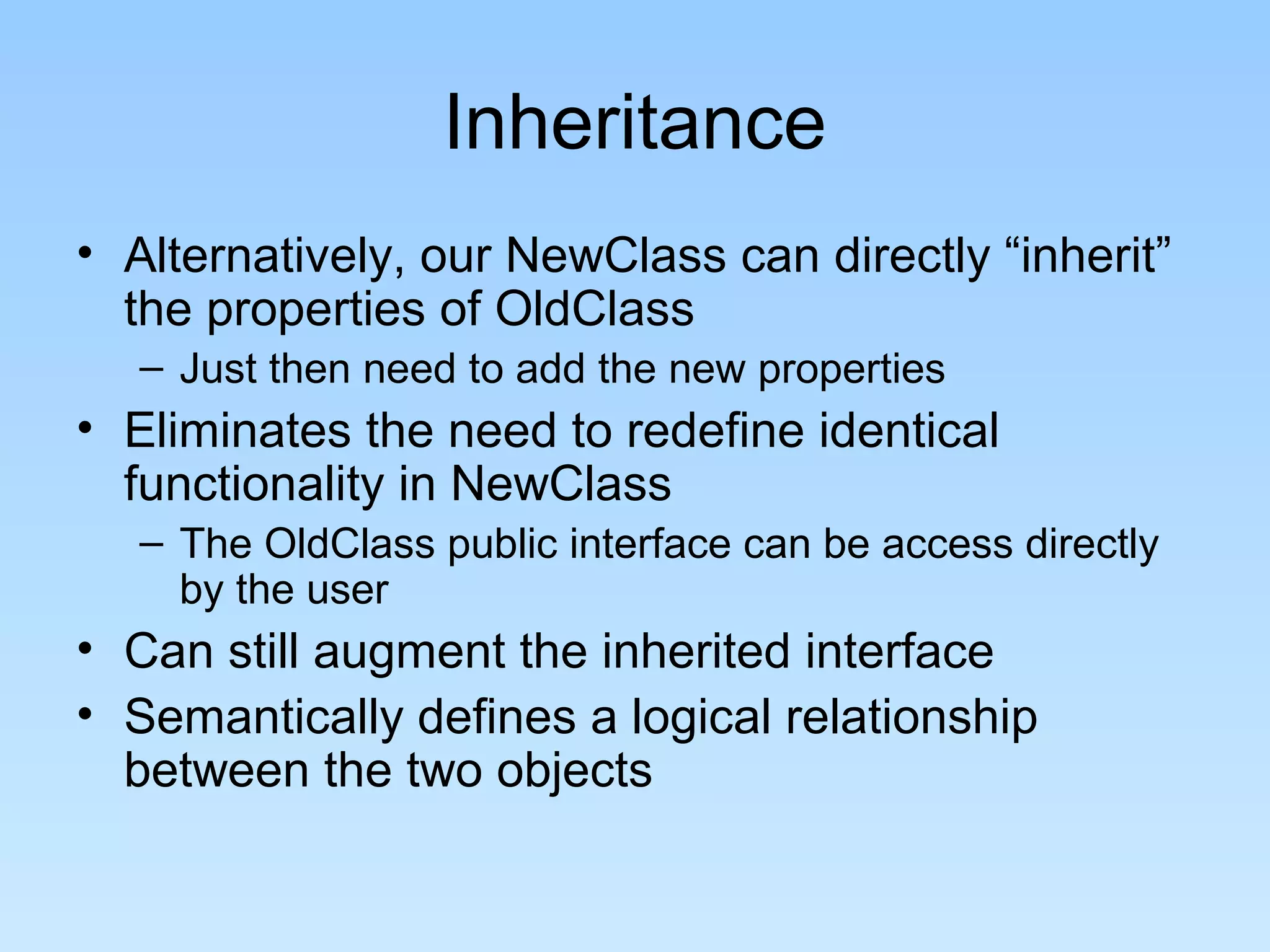 Inheritance
• Alternatively, our NewClass can directly “inherit”
the properties of OldClass
– Just then need to add the new properties
• Eliminates the need to redefine identical
functionality in NewClass
– The OldClass public interface can be access directly
by the user
• Can still augment the inherited interface
• Semantically defines a logical relationship
between the two objects
 