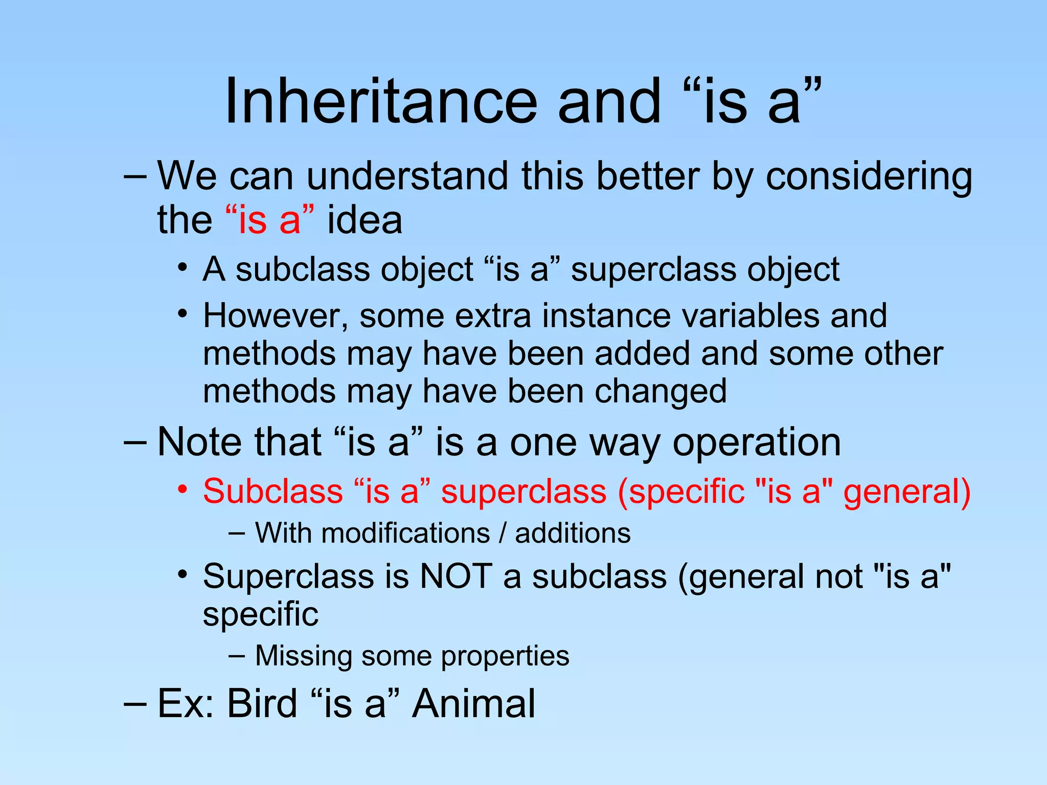 Inheritance and “is a”
– We can understand this better by considering
the “is a” idea
• A subclass object “is a” superclass object
• However, some extra instance variables and
methods may have been added and some other
methods may have been changed
– Note that “is a” is a one way operation
• Subclass “is a” superclass (specific "is a" general)
– With modifications / additions
• Superclass is NOT a subclass (general not "is a"
specific
– Missing some properties
– Ex: Bird “is a” Animal
 