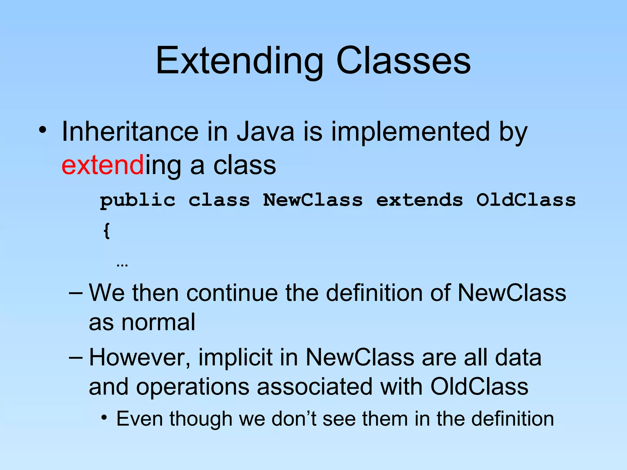 Extending Classes
• Inheritance in Java is implemented by
extending a class
public class NewClass extends OldClass
{
…
– We then continue the definition of NewClass
as normal
– However, implicit in NewClass are all data
and operations associated with OldClass
• Even though we don’t see them in the definition
 
